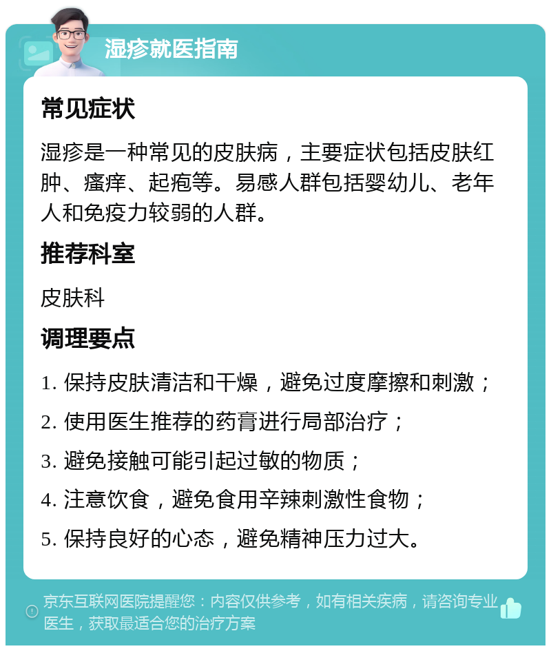 湿疹就医指南 常见症状 湿疹是一种常见的皮肤病，主要症状包括皮肤红肿、瘙痒、起疱等。易感人群包括婴幼儿、老年人和免疫力较弱的人群。 推荐科室 皮肤科 调理要点 1. 保持皮肤清洁和干燥，避免过度摩擦和刺激； 2. 使用医生推荐的药膏进行局部治疗； 3. 避免接触可能引起过敏的物质； 4. 注意饮食，避免食用辛辣刺激性食物； 5. 保持良好的心态，避免精神压力过大。