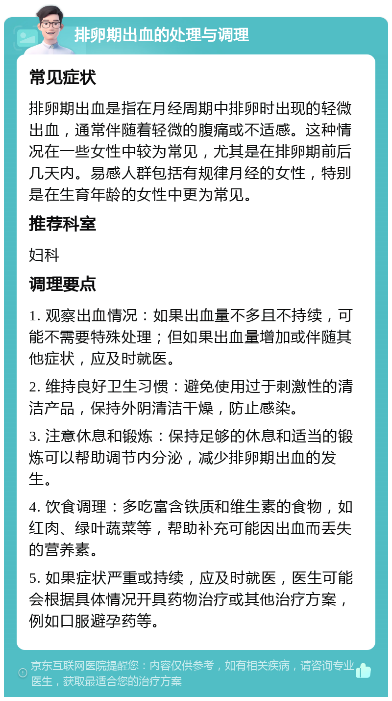 排卵期出血的处理与调理 常见症状 排卵期出血是指在月经周期中排卵时出现的轻微出血，通常伴随着轻微的腹痛或不适感。这种情况在一些女性中较为常见，尤其是在排卵期前后几天内。易感人群包括有规律月经的女性，特别是在生育年龄的女性中更为常见。 推荐科室 妇科 调理要点 1. 观察出血情况：如果出血量不多且不持续，可能不需要特殊处理；但如果出血量增加或伴随其他症状，应及时就医。 2. 维持良好卫生习惯：避免使用过于刺激性的清洁产品，保持外阴清洁干燥，防止感染。 3. 注意休息和锻炼：保持足够的休息和适当的锻炼可以帮助调节内分泌，减少排卵期出血的发生。 4. 饮食调理：多吃富含铁质和维生素的食物，如红肉、绿叶蔬菜等，帮助补充可能因出血而丢失的营养素。 5. 如果症状严重或持续，应及时就医，医生可能会根据具体情况开具药物治疗或其他治疗方案，例如口服避孕药等。