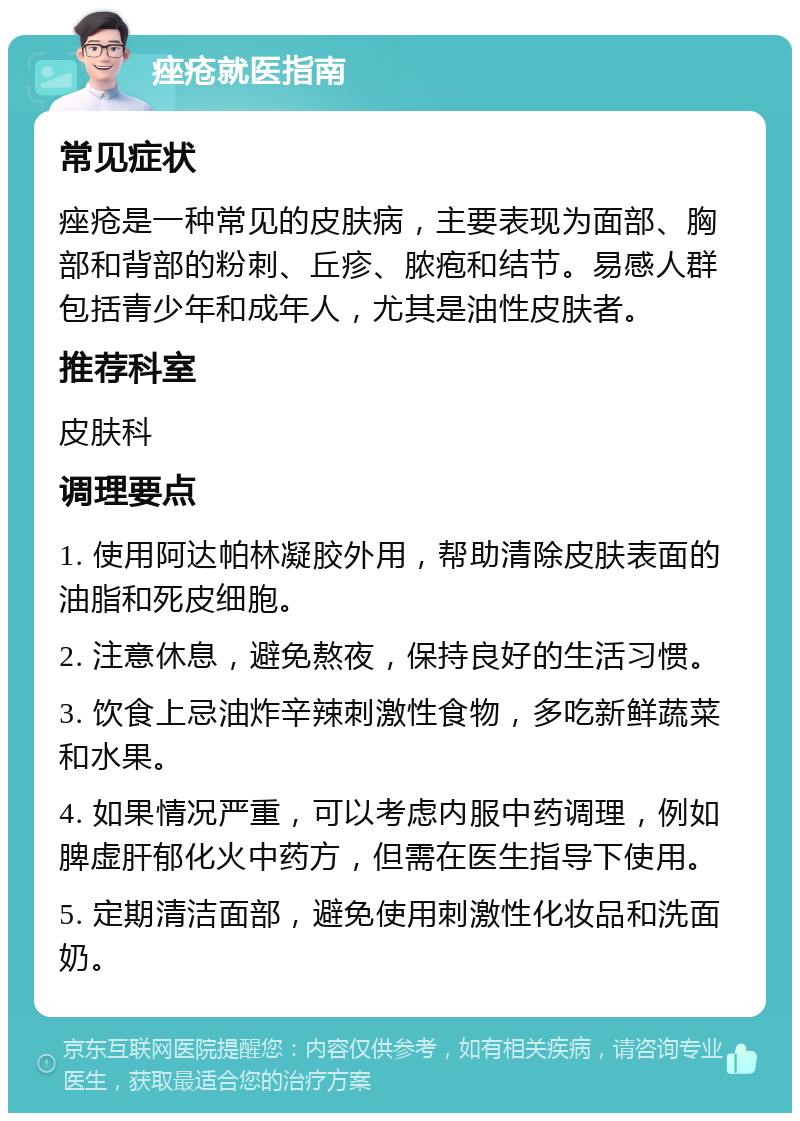 痤疮就医指南 常见症状 痤疮是一种常见的皮肤病，主要表现为面部、胸部和背部的粉刺、丘疹、脓疱和结节。易感人群包括青少年和成年人，尤其是油性皮肤者。 推荐科室 皮肤科 调理要点 1. 使用阿达帕林凝胶外用，帮助清除皮肤表面的油脂和死皮细胞。 2. 注意休息，避免熬夜，保持良好的生活习惯。 3. 饮食上忌油炸辛辣刺激性食物，多吃新鲜蔬菜和水果。 4. 如果情况严重，可以考虑内服中药调理，例如脾虚肝郁化火中药方，但需在医生指导下使用。 5. 定期清洁面部，避免使用刺激性化妆品和洗面奶。