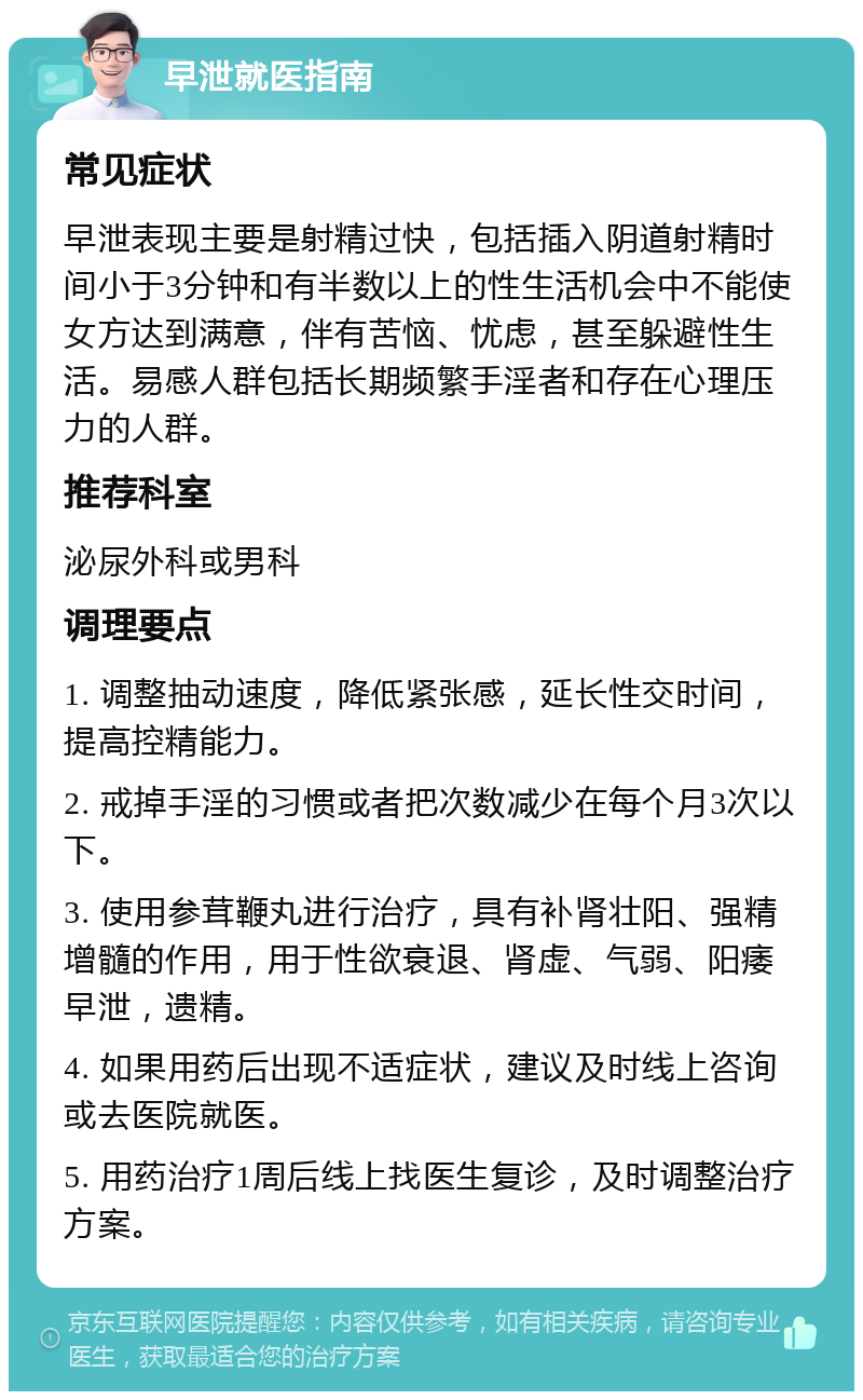 早泄就医指南 常见症状 早泄表现主要是射精过快，包括插入阴道射精时间小于3分钟和有半数以上的性生活机会中不能使女方达到满意，伴有苦恼、忧虑，甚至躲避性生活。易感人群包括长期频繁手淫者和存在心理压力的人群。 推荐科室 泌尿外科或男科 调理要点 1. 调整抽动速度，降低紧张感，延长性交时间，提高控精能力。 2. 戒掉手淫的习惯或者把次数减少在每个月3次以下。 3. 使用参茸鞭丸进行治疗，具有补肾壮阳、强精增髓的作用，用于性欲衰退、肾虚、气弱、阳痿早泄，遗精。 4. 如果用药后出现不适症状，建议及时线上咨询或去医院就医。 5. 用药治疗1周后线上找医生复诊，及时调整治疗方案。