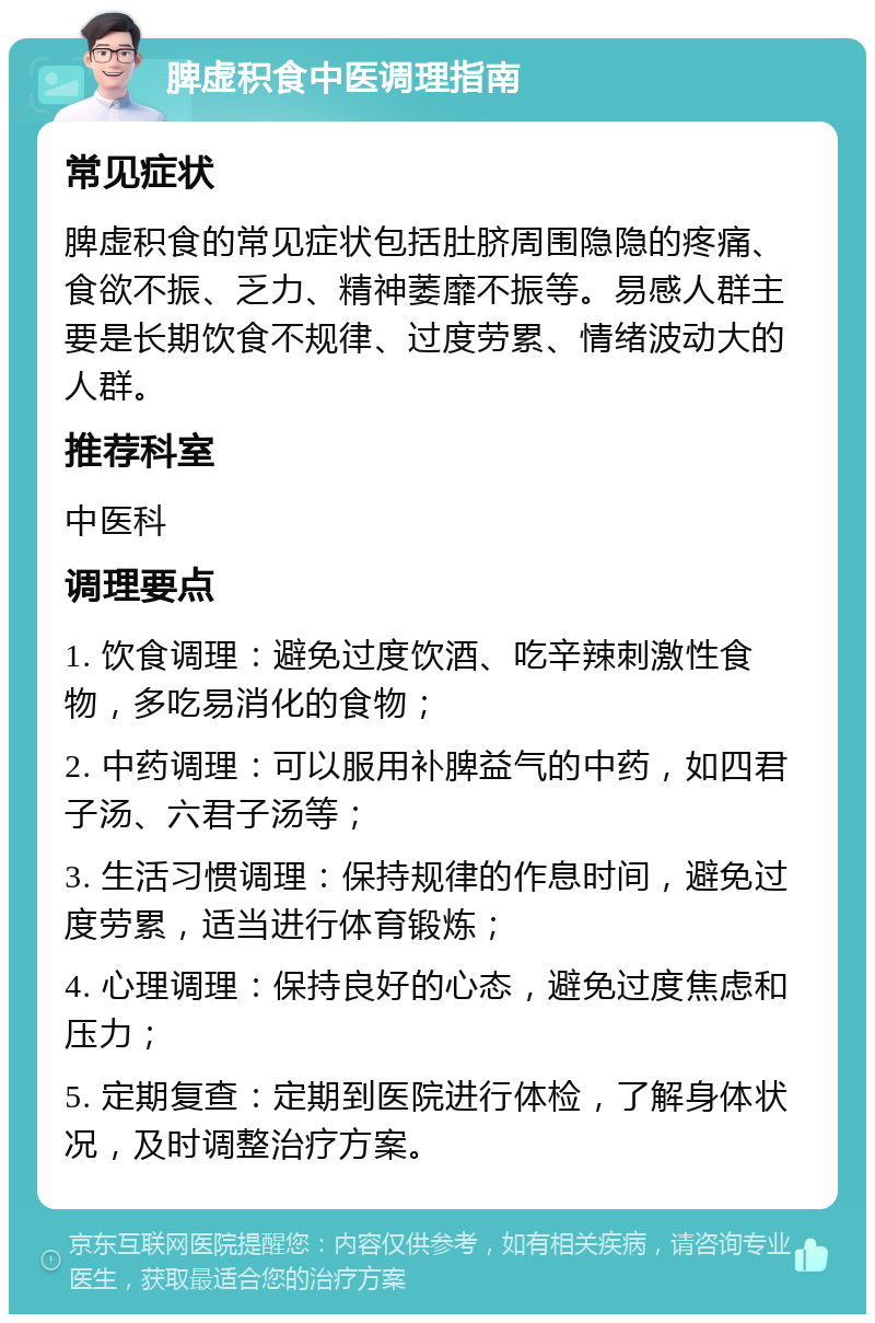 脾虚积食中医调理指南 常见症状 脾虚积食的常见症状包括肚脐周围隐隐的疼痛、食欲不振、乏力、精神萎靡不振等。易感人群主要是长期饮食不规律、过度劳累、情绪波动大的人群。 推荐科室 中医科 调理要点 1. 饮食调理：避免过度饮酒、吃辛辣刺激性食物，多吃易消化的食物； 2. 中药调理：可以服用补脾益气的中药，如四君子汤、六君子汤等； 3. 生活习惯调理：保持规律的作息时间，避免过度劳累，适当进行体育锻炼； 4. 心理调理：保持良好的心态，避免过度焦虑和压力； 5. 定期复查：定期到医院进行体检，了解身体状况，及时调整治疗方案。