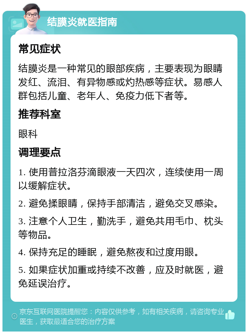 结膜炎就医指南 常见症状 结膜炎是一种常见的眼部疾病，主要表现为眼睛发红、流泪、有异物感或灼热感等症状。易感人群包括儿童、老年人、免疫力低下者等。 推荐科室 眼科 调理要点 1. 使用普拉洛芬滴眼液一天四次，连续使用一周以缓解症状。 2. 避免揉眼睛，保持手部清洁，避免交叉感染。 3. 注意个人卫生，勤洗手，避免共用毛巾、枕头等物品。 4. 保持充足的睡眠，避免熬夜和过度用眼。 5. 如果症状加重或持续不改善，应及时就医，避免延误治疗。