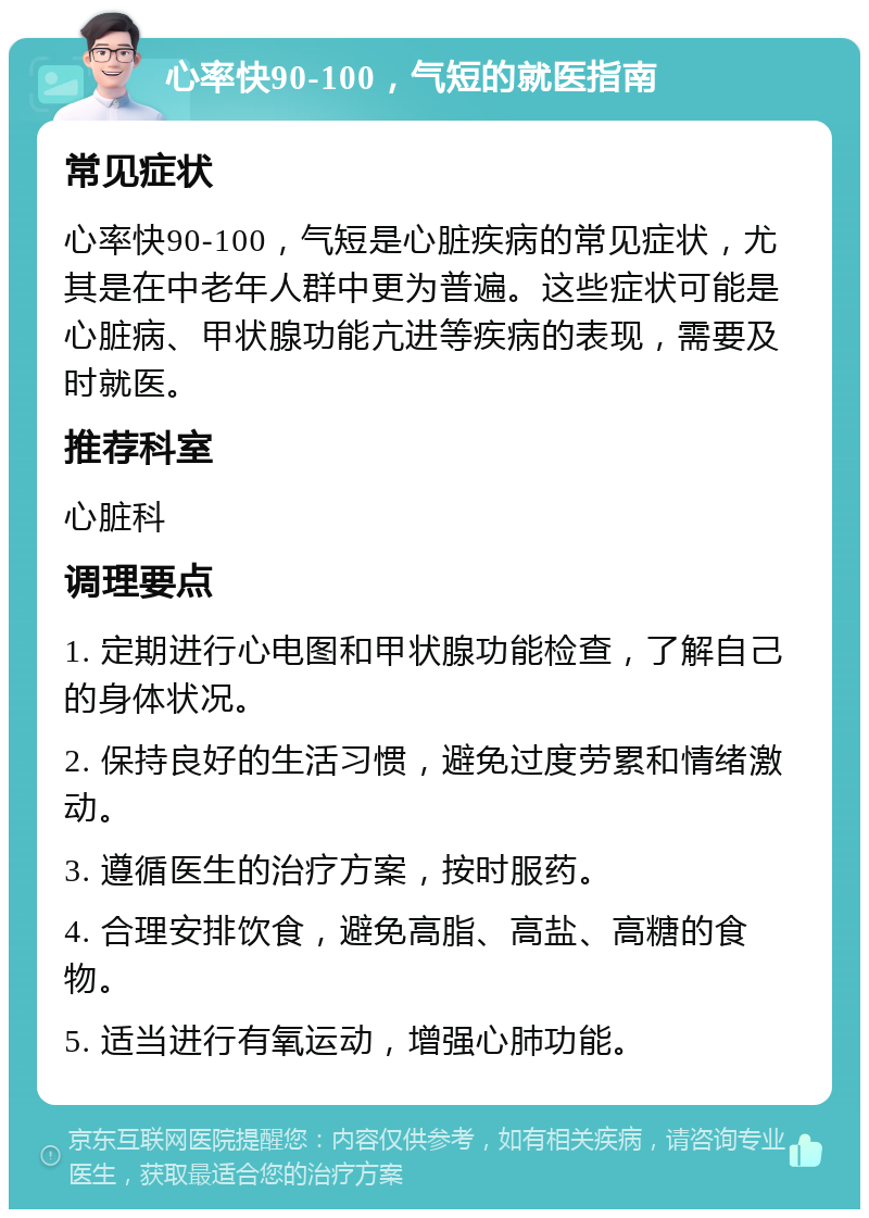 心率快90-100，气短的就医指南 常见症状 心率快90-100，气短是心脏疾病的常见症状，尤其是在中老年人群中更为普遍。这些症状可能是心脏病、甲状腺功能亢进等疾病的表现，需要及时就医。 推荐科室 心脏科 调理要点 1. 定期进行心电图和甲状腺功能检查，了解自己的身体状况。 2. 保持良好的生活习惯，避免过度劳累和情绪激动。 3. 遵循医生的治疗方案，按时服药。 4. 合理安排饮食，避免高脂、高盐、高糖的食物。 5. 适当进行有氧运动，增强心肺功能。