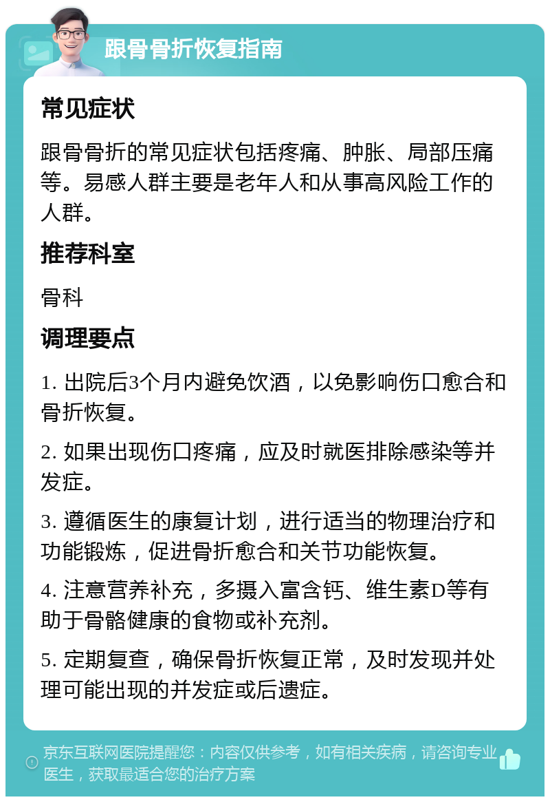 跟骨骨折恢复指南 常见症状 跟骨骨折的常见症状包括疼痛、肿胀、局部压痛等。易感人群主要是老年人和从事高风险工作的人群。 推荐科室 骨科 调理要点 1. 出院后3个月内避免饮酒，以免影响伤口愈合和骨折恢复。 2. 如果出现伤口疼痛，应及时就医排除感染等并发症。 3. 遵循医生的康复计划，进行适当的物理治疗和功能锻炼，促进骨折愈合和关节功能恢复。 4. 注意营养补充，多摄入富含钙、维生素D等有助于骨骼健康的食物或补充剂。 5. 定期复查，确保骨折恢复正常，及时发现并处理可能出现的并发症或后遗症。