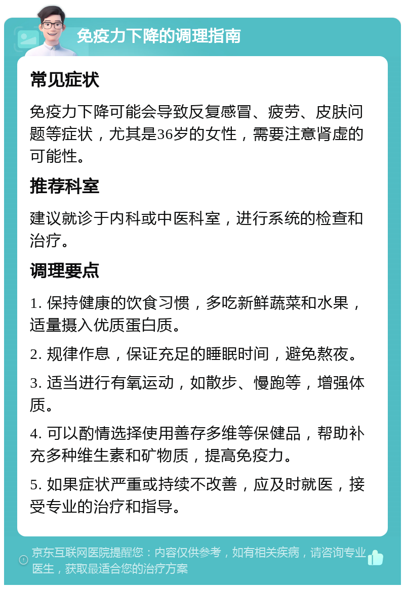 免疫力下降的调理指南 常见症状 免疫力下降可能会导致反复感冒、疲劳、皮肤问题等症状，尤其是36岁的女性，需要注意肾虚的可能性。 推荐科室 建议就诊于内科或中医科室，进行系统的检查和治疗。 调理要点 1. 保持健康的饮食习惯，多吃新鲜蔬菜和水果，适量摄入优质蛋白质。 2. 规律作息，保证充足的睡眠时间，避免熬夜。 3. 适当进行有氧运动，如散步、慢跑等，增强体质。 4. 可以酌情选择使用善存多维等保健品，帮助补充多种维生素和矿物质，提高免疫力。 5. 如果症状严重或持续不改善，应及时就医，接受专业的治疗和指导。