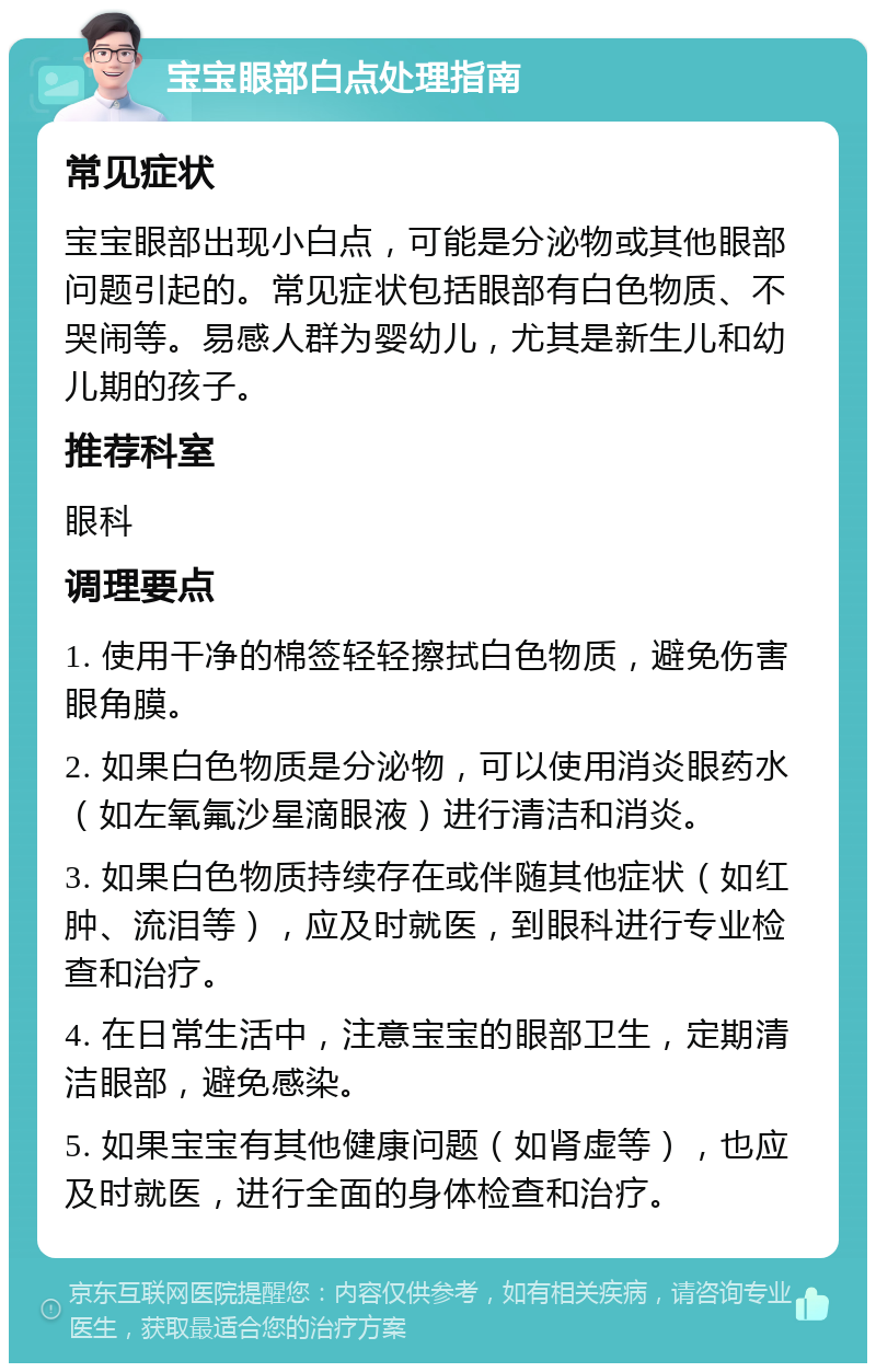 宝宝眼部白点处理指南 常见症状 宝宝眼部出现小白点，可能是分泌物或其他眼部问题引起的。常见症状包括眼部有白色物质、不哭闹等。易感人群为婴幼儿，尤其是新生儿和幼儿期的孩子。 推荐科室 眼科 调理要点 1. 使用干净的棉签轻轻擦拭白色物质，避免伤害眼角膜。 2. 如果白色物质是分泌物，可以使用消炎眼药水（如左氧氟沙星滴眼液）进行清洁和消炎。 3. 如果白色物质持续存在或伴随其他症状（如红肿、流泪等），应及时就医，到眼科进行专业检查和治疗。 4. 在日常生活中，注意宝宝的眼部卫生，定期清洁眼部，避免感染。 5. 如果宝宝有其他健康问题（如肾虚等），也应及时就医，进行全面的身体检查和治疗。