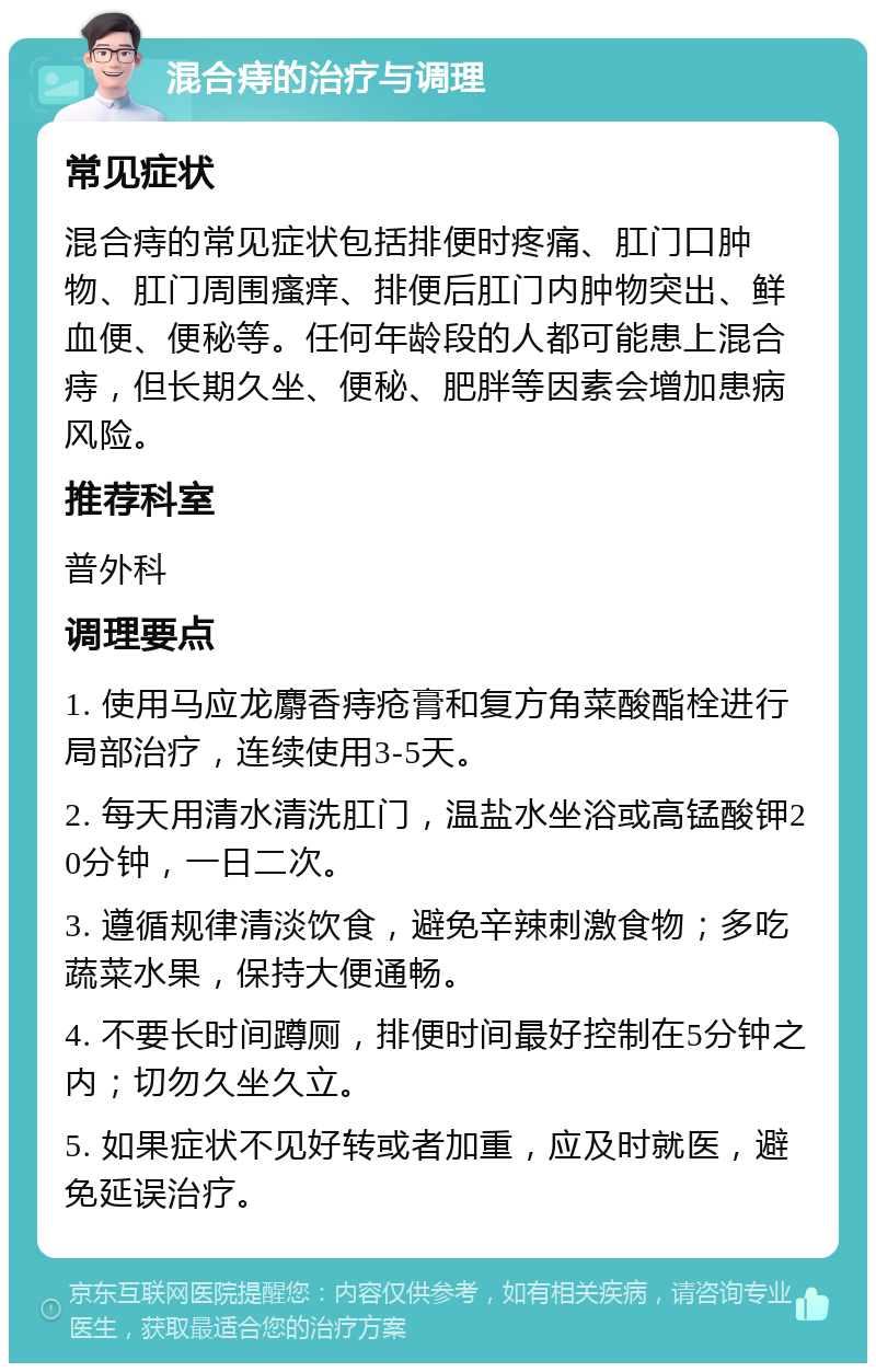 混合痔的治疗与调理 常见症状 混合痔的常见症状包括排便时疼痛、肛门口肿物、肛门周围瘙痒、排便后肛门内肿物突出、鲜血便、便秘等。任何年龄段的人都可能患上混合痔，但长期久坐、便秘、肥胖等因素会增加患病风险。 推荐科室 普外科 调理要点 1. 使用马应龙麝香痔疮膏和复方角菜酸酯栓进行局部治疗，连续使用3-5天。 2. 每天用清水清洗肛门，温盐水坐浴或高锰酸钾20分钟，一日二次。 3. 遵循规律清淡饮食，避免辛辣刺激食物；多吃蔬菜水果，保持大便通畅。 4. 不要长时间蹲厕，排便时间最好控制在5分钟之内；切勿久坐久立。 5. 如果症状不见好转或者加重，应及时就医，避免延误治疗。