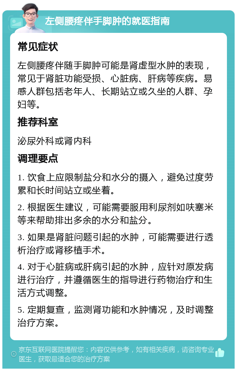 左侧腰疼伴手脚肿的就医指南 常见症状 左侧腰疼伴随手脚肿可能是肾虚型水肿的表现，常见于肾脏功能受损、心脏病、肝病等疾病。易感人群包括老年人、长期站立或久坐的人群、孕妇等。 推荐科室 泌尿外科或肾内科 调理要点 1. 饮食上应限制盐分和水分的摄入，避免过度劳累和长时间站立或坐着。 2. 根据医生建议，可能需要服用利尿剂如呋塞米等来帮助排出多余的水分和盐分。 3. 如果是肾脏问题引起的水肿，可能需要进行透析治疗或肾移植手术。 4. 对于心脏病或肝病引起的水肿，应针对原发病进行治疗，并遵循医生的指导进行药物治疗和生活方式调整。 5. 定期复查，监测肾功能和水肿情况，及时调整治疗方案。