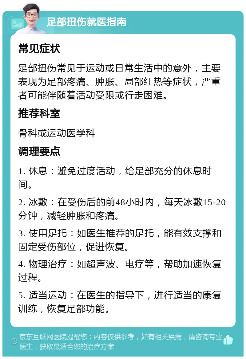 足部扭伤就医指南 常见症状 足部扭伤常见于运动或日常生活中的意外，主要表现为足部疼痛、肿胀、局部红热等症状，严重者可能伴随着活动受限或行走困难。 推荐科室 骨科或运动医学科 调理要点 1. 休息：避免过度活动，给足部充分的休息时间。 2. 冰敷：在受伤后的前48小时内，每天冰敷15-20分钟，减轻肿胀和疼痛。 3. 使用足托：如医生推荐的足托，能有效支撑和固定受伤部位，促进恢复。 4. 物理治疗：如超声波、电疗等，帮助加速恢复过程。 5. 适当运动：在医生的指导下，进行适当的康复训练，恢复足部功能。