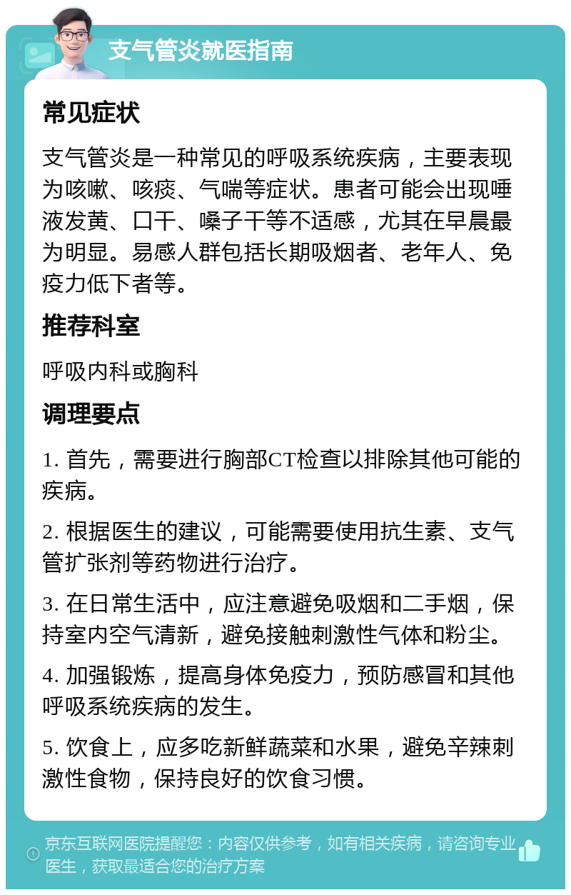 支气管炎就医指南 常见症状 支气管炎是一种常见的呼吸系统疾病，主要表现为咳嗽、咳痰、气喘等症状。患者可能会出现唾液发黄、口干、嗓子干等不适感，尤其在早晨最为明显。易感人群包括长期吸烟者、老年人、免疫力低下者等。 推荐科室 呼吸内科或胸科 调理要点 1. 首先，需要进行胸部CT检查以排除其他可能的疾病。 2. 根据医生的建议，可能需要使用抗生素、支气管扩张剂等药物进行治疗。 3. 在日常生活中，应注意避免吸烟和二手烟，保持室内空气清新，避免接触刺激性气体和粉尘。 4. 加强锻炼，提高身体免疫力，预防感冒和其他呼吸系统疾病的发生。 5. 饮食上，应多吃新鲜蔬菜和水果，避免辛辣刺激性食物，保持良好的饮食习惯。