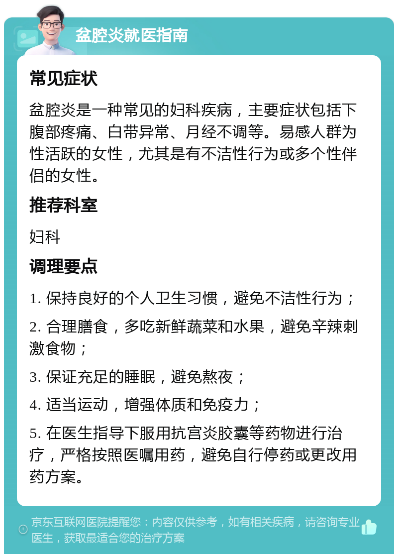 盆腔炎就医指南 常见症状 盆腔炎是一种常见的妇科疾病，主要症状包括下腹部疼痛、白带异常、月经不调等。易感人群为性活跃的女性，尤其是有不洁性行为或多个性伴侣的女性。 推荐科室 妇科 调理要点 1. 保持良好的个人卫生习惯，避免不洁性行为； 2. 合理膳食，多吃新鲜蔬菜和水果，避免辛辣刺激食物； 3. 保证充足的睡眠，避免熬夜； 4. 适当运动，增强体质和免疫力； 5. 在医生指导下服用抗宫炎胶囊等药物进行治疗，严格按照医嘱用药，避免自行停药或更改用药方案。