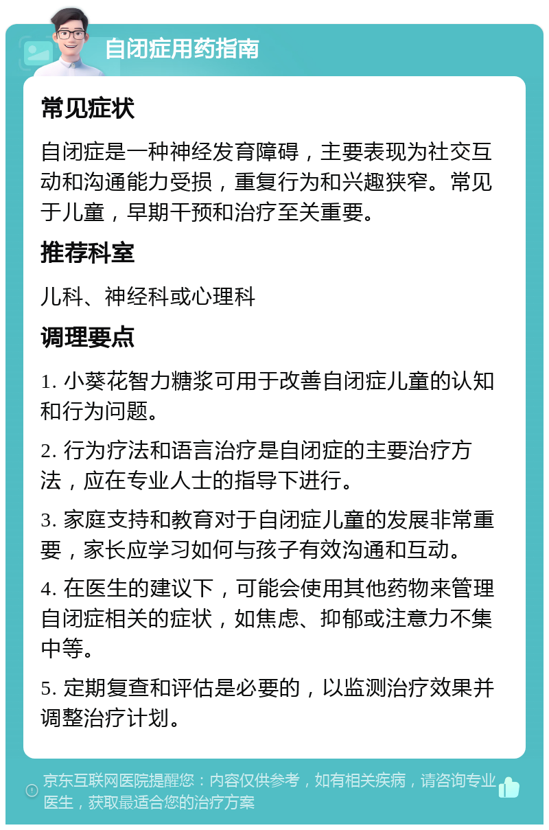 自闭症用药指南 常见症状 自闭症是一种神经发育障碍，主要表现为社交互动和沟通能力受损，重复行为和兴趣狭窄。常见于儿童，早期干预和治疗至关重要。 推荐科室 儿科、神经科或心理科 调理要点 1. 小葵花智力糖浆可用于改善自闭症儿童的认知和行为问题。 2. 行为疗法和语言治疗是自闭症的主要治疗方法，应在专业人士的指导下进行。 3. 家庭支持和教育对于自闭症儿童的发展非常重要，家长应学习如何与孩子有效沟通和互动。 4. 在医生的建议下，可能会使用其他药物来管理自闭症相关的症状，如焦虑、抑郁或注意力不集中等。 5. 定期复查和评估是必要的，以监测治疗效果并调整治疗计划。