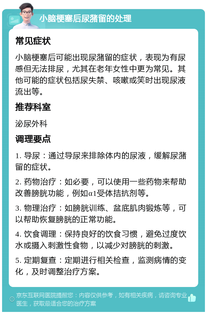 小脑梗塞后尿潴留的处理 常见症状 小脑梗塞后可能出现尿潴留的症状，表现为有尿感但无法排尿，尤其在老年女性中更为常见。其他可能的症状包括尿失禁、咳嗽或笑时出现尿液流出等。 推荐科室 泌尿外科 调理要点 1. 导尿：通过导尿来排除体内的尿液，缓解尿潴留的症状。 2. 药物治疗：如必要，可以使用一些药物来帮助改善膀胱功能，例如α1受体拮抗剂等。 3. 物理治疗：如膀胱训练、盆底肌肉锻炼等，可以帮助恢复膀胱的正常功能。 4. 饮食调理：保持良好的饮食习惯，避免过度饮水或摄入刺激性食物，以减少对膀胱的刺激。 5. 定期复查：定期进行相关检查，监测病情的变化，及时调整治疗方案。