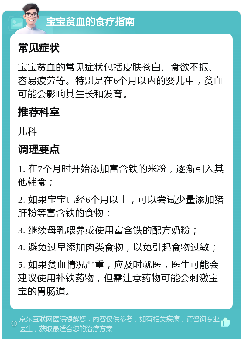 宝宝贫血的食疗指南 常见症状 宝宝贫血的常见症状包括皮肤苍白、食欲不振、容易疲劳等。特别是在6个月以内的婴儿中，贫血可能会影响其生长和发育。 推荐科室 儿科 调理要点 1. 在7个月时开始添加富含铁的米粉，逐渐引入其他辅食； 2. 如果宝宝已经6个月以上，可以尝试少量添加猪肝粉等富含铁的食物； 3. 继续母乳喂养或使用富含铁的配方奶粉； 4. 避免过早添加肉类食物，以免引起食物过敏； 5. 如果贫血情况严重，应及时就医，医生可能会建议使用补铁药物，但需注意药物可能会刺激宝宝的胃肠道。