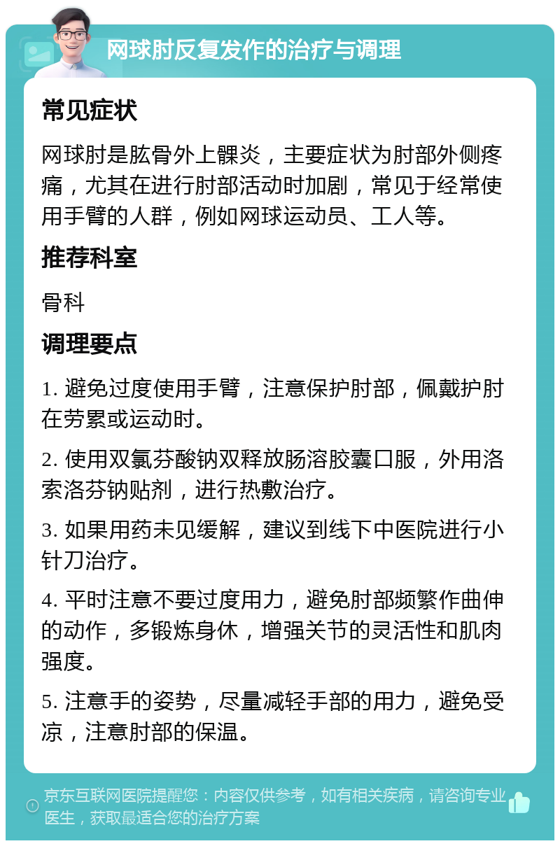 网球肘反复发作的治疗与调理 常见症状 网球肘是肱骨外上髁炎，主要症状为肘部外侧疼痛，尤其在进行肘部活动时加剧，常见于经常使用手臂的人群，例如网球运动员、工人等。 推荐科室 骨科 调理要点 1. 避免过度使用手臂，注意保护肘部，佩戴护肘在劳累或运动时。 2. 使用双氯芬酸钠双释放肠溶胶囊口服，外用洛索洛芬钠贴剂，进行热敷治疗。 3. 如果用药未见缓解，建议到线下中医院进行小针刀治疗。 4. 平时注意不要过度用力，避免肘部频繁作曲伸的动作，多锻炼身休，增强关节的灵活性和肌肉强度。 5. 注意手的姿势，尽量减轻手部的用力，避免受凉，注意肘部的保温。