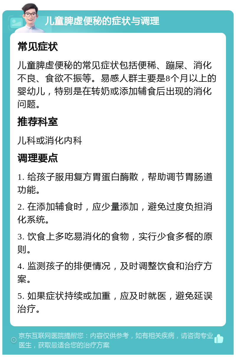 儿童脾虚便秘的症状与调理 常见症状 儿童脾虚便秘的常见症状包括便稀、蹦屎、消化不良、食欲不振等。易感人群主要是8个月以上的婴幼儿，特别是在转奶或添加辅食后出现的消化问题。 推荐科室 儿科或消化内科 调理要点 1. 给孩子服用复方胃蛋白酶散，帮助调节胃肠道功能。 2. 在添加辅食时，应少量添加，避免过度负担消化系统。 3. 饮食上多吃易消化的食物，实行少食多餐的原则。 4. 监测孩子的排便情况，及时调整饮食和治疗方案。 5. 如果症状持续或加重，应及时就医，避免延误治疗。