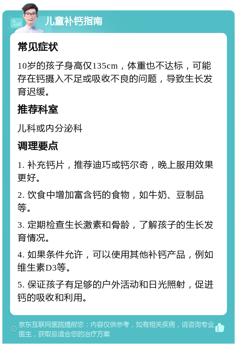 儿童补钙指南 常见症状 10岁的孩子身高仅135cm，体重也不达标，可能存在钙摄入不足或吸收不良的问题，导致生长发育迟缓。 推荐科室 儿科或内分泌科 调理要点 1. 补充钙片，推荐迪巧或钙尔奇，晚上服用效果更好。 2. 饮食中增加富含钙的食物，如牛奶、豆制品等。 3. 定期检查生长激素和骨龄，了解孩子的生长发育情况。 4. 如果条件允许，可以使用其他补钙产品，例如维生素D3等。 5. 保证孩子有足够的户外活动和日光照射，促进钙的吸收和利用。