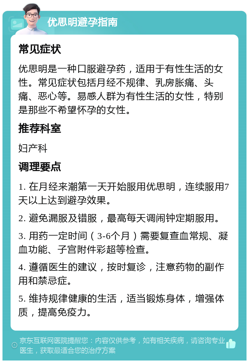 优思明避孕指南 常见症状 优思明是一种口服避孕药，适用于有性生活的女性。常见症状包括月经不规律、乳房胀痛、头痛、恶心等。易感人群为有性生活的女性，特别是那些不希望怀孕的女性。 推荐科室 妇产科 调理要点 1. 在月经来潮第一天开始服用优思明，连续服用7天以上达到避孕效果。 2. 避免漏服及错服，最高每天调闹钟定期服用。 3. 用药一定时间（3-6个月）需要复查血常规、凝血功能、子宫附件彩超等检查。 4. 遵循医生的建议，按时复诊，注意药物的副作用和禁忌症。 5. 维持规律健康的生活，适当锻炼身体，增强体质，提高免疫力。