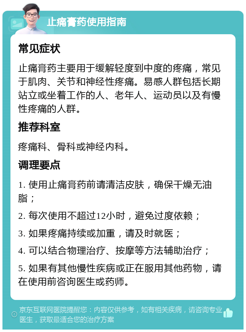 止痛膏药使用指南 常见症状 止痛膏药主要用于缓解轻度到中度的疼痛，常见于肌肉、关节和神经性疼痛。易感人群包括长期站立或坐着工作的人、老年人、运动员以及有慢性疼痛的人群。 推荐科室 疼痛科、骨科或神经内科。 调理要点 1. 使用止痛膏药前请清洁皮肤，确保干燥无油脂； 2. 每次使用不超过12小时，避免过度依赖； 3. 如果疼痛持续或加重，请及时就医； 4. 可以结合物理治疗、按摩等方法辅助治疗； 5. 如果有其他慢性疾病或正在服用其他药物，请在使用前咨询医生或药师。