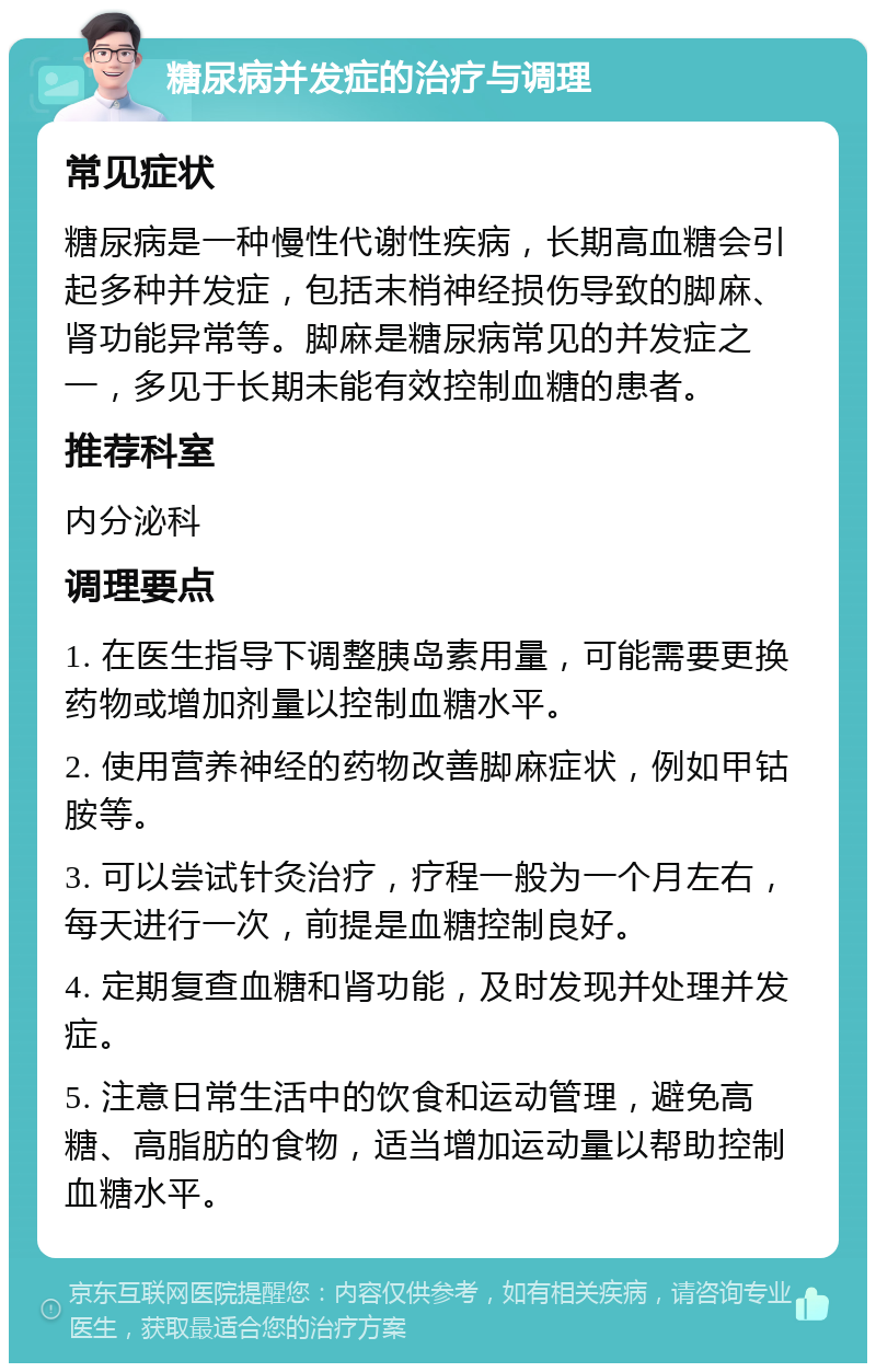 糖尿病并发症的治疗与调理 常见症状 糖尿病是一种慢性代谢性疾病，长期高血糖会引起多种并发症，包括末梢神经损伤导致的脚麻、肾功能异常等。脚麻是糖尿病常见的并发症之一，多见于长期未能有效控制血糖的患者。 推荐科室 内分泌科 调理要点 1. 在医生指导下调整胰岛素用量，可能需要更换药物或增加剂量以控制血糖水平。 2. 使用营养神经的药物改善脚麻症状，例如甲钴胺等。 3. 可以尝试针灸治疗，疗程一般为一个月左右，每天进行一次，前提是血糖控制良好。 4. 定期复查血糖和肾功能，及时发现并处理并发症。 5. 注意日常生活中的饮食和运动管理，避免高糖、高脂肪的食物，适当增加运动量以帮助控制血糖水平。