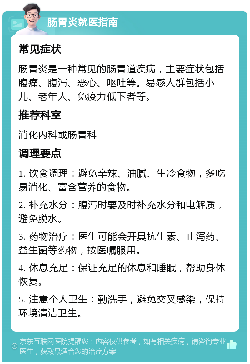 肠胃炎就医指南 常见症状 肠胃炎是一种常见的肠胃道疾病，主要症状包括腹痛、腹泻、恶心、呕吐等。易感人群包括小儿、老年人、免疫力低下者等。 推荐科室 消化内科或肠胃科 调理要点 1. 饮食调理：避免辛辣、油腻、生冷食物，多吃易消化、富含营养的食物。 2. 补充水分：腹泻时要及时补充水分和电解质，避免脱水。 3. 药物治疗：医生可能会开具抗生素、止泻药、益生菌等药物，按医嘱服用。 4. 休息充足：保证充足的休息和睡眠，帮助身体恢复。 5. 注意个人卫生：勤洗手，避免交叉感染，保持环境清洁卫生。