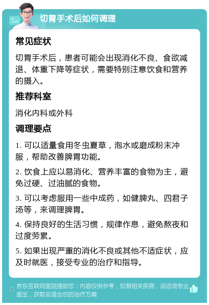 切胃手术后如何调理 常见症状 切胃手术后，患者可能会出现消化不良、食欲减退、体重下降等症状，需要特别注意饮食和营养的摄入。 推荐科室 消化内科或外科 调理要点 1. 可以适量食用冬虫夏草，泡水或磨成粉末冲服，帮助改善脾胃功能。 2. 饮食上应以易消化、营养丰富的食物为主，避免过硬、过油腻的食物。 3. 可以考虑服用一些中成药，如健脾丸、四君子汤等，来调理脾胃。 4. 保持良好的生活习惯，规律作息，避免熬夜和过度劳累。 5. 如果出现严重的消化不良或其他不适症状，应及时就医，接受专业的治疗和指导。