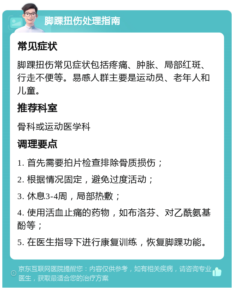 脚踝扭伤处理指南 常见症状 脚踝扭伤常见症状包括疼痛、肿胀、局部红斑、行走不便等。易感人群主要是运动员、老年人和儿童。 推荐科室 骨科或运动医学科 调理要点 1. 首先需要拍片检查排除骨质损伤； 2. 根据情况固定，避免过度活动； 3. 休息3-4周，局部热敷； 4. 使用活血止痛的药物，如布洛芬、对乙酰氨基酚等； 5. 在医生指导下进行康复训练，恢复脚踝功能。