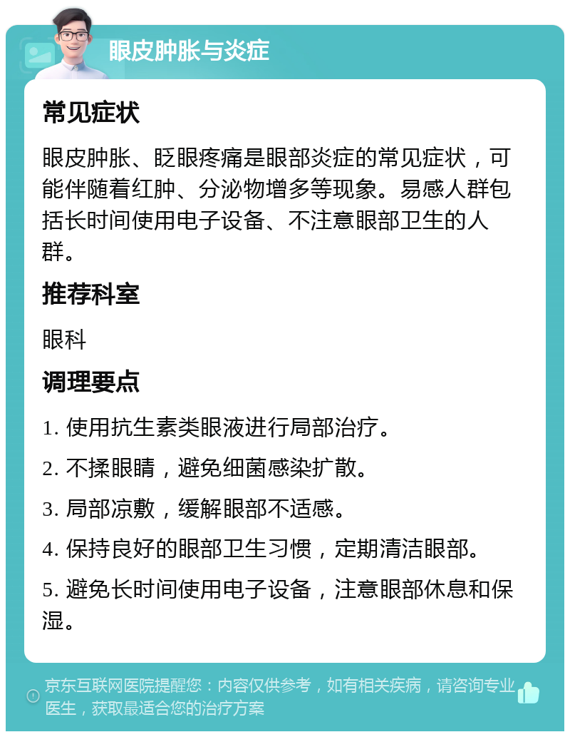 眼皮肿胀与炎症 常见症状 眼皮肿胀、眨眼疼痛是眼部炎症的常见症状，可能伴随着红肿、分泌物增多等现象。易感人群包括长时间使用电子设备、不注意眼部卫生的人群。 推荐科室 眼科 调理要点 1. 使用抗生素类眼液进行局部治疗。 2. 不揉眼睛，避免细菌感染扩散。 3. 局部凉敷，缓解眼部不适感。 4. 保持良好的眼部卫生习惯，定期清洁眼部。 5. 避免长时间使用电子设备，注意眼部休息和保湿。