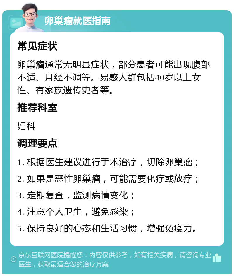 卵巢瘤就医指南 常见症状 卵巢瘤通常无明显症状，部分患者可能出现腹部不适、月经不调等。易感人群包括40岁以上女性、有家族遗传史者等。 推荐科室 妇科 调理要点 1. 根据医生建议进行手术治疗，切除卵巢瘤； 2. 如果是恶性卵巢瘤，可能需要化疗或放疗； 3. 定期复查，监测病情变化； 4. 注意个人卫生，避免感染； 5. 保持良好的心态和生活习惯，增强免疫力。