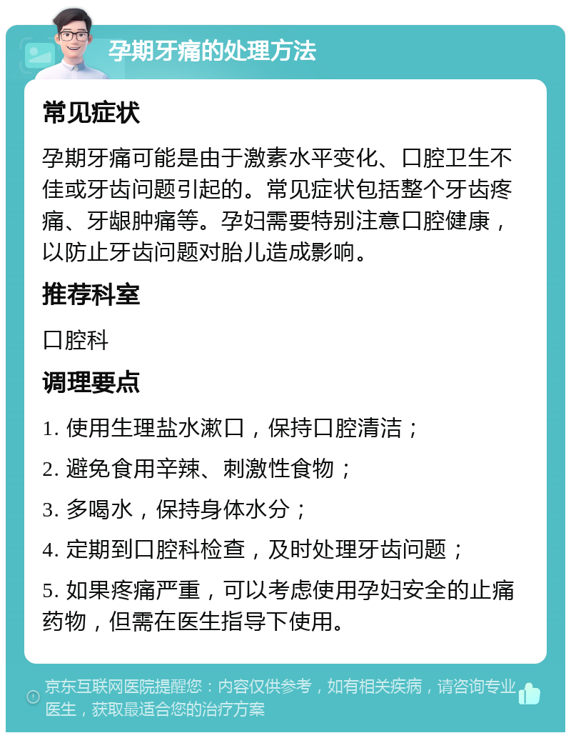 孕期牙痛的处理方法 常见症状 孕期牙痛可能是由于激素水平变化、口腔卫生不佳或牙齿问题引起的。常见症状包括整个牙齿疼痛、牙龈肿痛等。孕妇需要特别注意口腔健康，以防止牙齿问题对胎儿造成影响。 推荐科室 口腔科 调理要点 1. 使用生理盐水漱口，保持口腔清洁； 2. 避免食用辛辣、刺激性食物； 3. 多喝水，保持身体水分； 4. 定期到口腔科检查，及时处理牙齿问题； 5. 如果疼痛严重，可以考虑使用孕妇安全的止痛药物，但需在医生指导下使用。