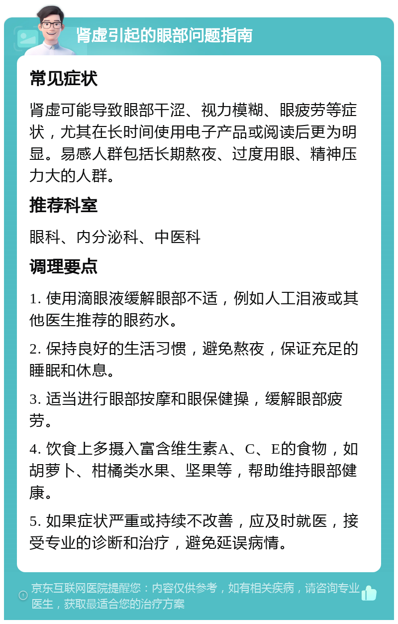 肾虚引起的眼部问题指南 常见症状 肾虚可能导致眼部干涩、视力模糊、眼疲劳等症状，尤其在长时间使用电子产品或阅读后更为明显。易感人群包括长期熬夜、过度用眼、精神压力大的人群。 推荐科室 眼科、内分泌科、中医科 调理要点 1. 使用滴眼液缓解眼部不适，例如人工泪液或其他医生推荐的眼药水。 2. 保持良好的生活习惯，避免熬夜，保证充足的睡眠和休息。 3. 适当进行眼部按摩和眼保健操，缓解眼部疲劳。 4. 饮食上多摄入富含维生素A、C、E的食物，如胡萝卜、柑橘类水果、坚果等，帮助维持眼部健康。 5. 如果症状严重或持续不改善，应及时就医，接受专业的诊断和治疗，避免延误病情。