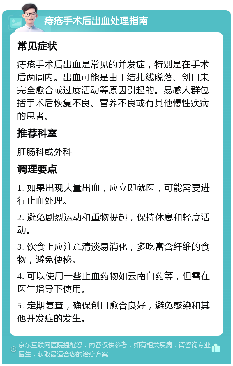 痔疮手术后出血处理指南 常见症状 痔疮手术后出血是常见的并发症，特别是在手术后两周内。出血可能是由于结扎线脱落、创口未完全愈合或过度活动等原因引起的。易感人群包括手术后恢复不良、营养不良或有其他慢性疾病的患者。 推荐科室 肛肠科或外科 调理要点 1. 如果出现大量出血，应立即就医，可能需要进行止血处理。 2. 避免剧烈运动和重物提起，保持休息和轻度活动。 3. 饮食上应注意清淡易消化，多吃富含纤维的食物，避免便秘。 4. 可以使用一些止血药物如云南白药等，但需在医生指导下使用。 5. 定期复查，确保创口愈合良好，避免感染和其他并发症的发生。