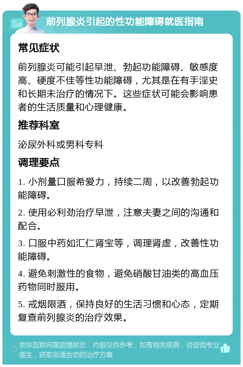 前列腺炎引起的性功能障碍就医指南 常见症状 前列腺炎可能引起早泄、勃起功能障碍、敏感度高、硬度不佳等性功能障碍，尤其是在有手淫史和长期未治疗的情况下。这些症状可能会影响患者的生活质量和心理健康。 推荐科室 泌尿外科或男科专科 调理要点 1. 小剂量口服希爱力，持续二周，以改善勃起功能障碍。 2. 使用必利劲治疗早泄，注意夫妻之间的沟通和配合。 3. 口服中药如汇仁肾宝等，调理肾虚，改善性功能障碍。 4. 避免刺激性的食物，避免硝酸甘油类的高血压药物同时服用。 5. 戒烟限酒，保持良好的生活习惯和心态，定期复查前列腺炎的治疗效果。