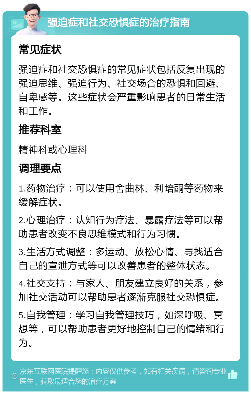 强迫症和社交恐惧症的治疗指南 常见症状 强迫症和社交恐惧症的常见症状包括反复出现的强迫思维、强迫行为、社交场合的恐惧和回避、自卑感等。这些症状会严重影响患者的日常生活和工作。 推荐科室 精神科或心理科 调理要点 1.药物治疗：可以使用舍曲林、利培酮等药物来缓解症状。 2.心理治疗：认知行为疗法、暴露疗法等可以帮助患者改变不良思维模式和行为习惯。 3.生活方式调整：多运动、放松心情、寻找适合自己的宣泄方式等可以改善患者的整体状态。 4.社交支持：与家人、朋友建立良好的关系，参加社交活动可以帮助患者逐渐克服社交恐惧症。 5.自我管理：学习自我管理技巧，如深呼吸、冥想等，可以帮助患者更好地控制自己的情绪和行为。