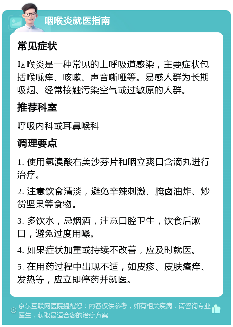 咽喉炎就医指南 常见症状 咽喉炎是一种常见的上呼吸道感染，主要症状包括喉咙痒、咳嗽、声音嘶哑等。易感人群为长期吸烟、经常接触污染空气或过敏原的人群。 推荐科室 呼吸内科或耳鼻喉科 调理要点 1. 使用氢溴酸右美沙芬片和咽立爽口含滴丸进行治疗。 2. 注意饮食清淡，避免辛辣刺激、腌卤油炸、炒货坚果等食物。 3. 多饮水，忌烟酒，注意口腔卫生，饮食后漱口，避免过度用嗓。 4. 如果症状加重或持续不改善，应及时就医。 5. 在用药过程中出现不适，如皮疹、皮肤瘙痒、发热等，应立即停药并就医。