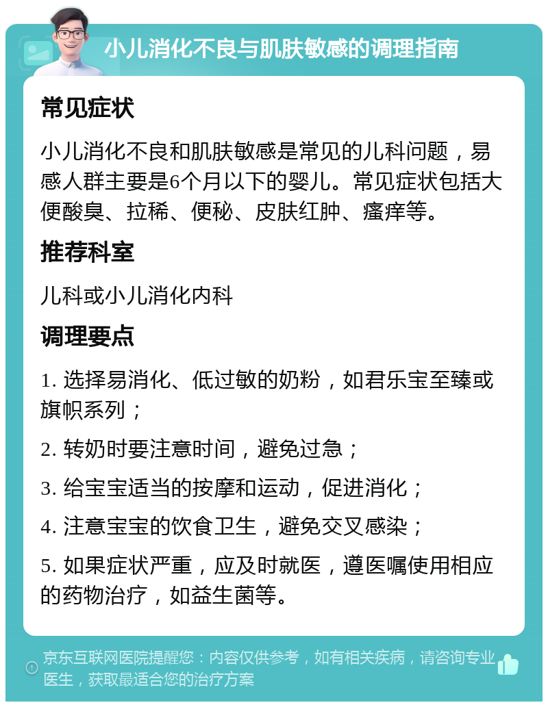 小儿消化不良与肌肤敏感的调理指南 常见症状 小儿消化不良和肌肤敏感是常见的儿科问题，易感人群主要是6个月以下的婴儿。常见症状包括大便酸臭、拉稀、便秘、皮肤红肿、瘙痒等。 推荐科室 儿科或小儿消化内科 调理要点 1. 选择易消化、低过敏的奶粉，如君乐宝至臻或旗帜系列； 2. 转奶时要注意时间，避免过急； 3. 给宝宝适当的按摩和运动，促进消化； 4. 注意宝宝的饮食卫生，避免交叉感染； 5. 如果症状严重，应及时就医，遵医嘱使用相应的药物治疗，如益生菌等。