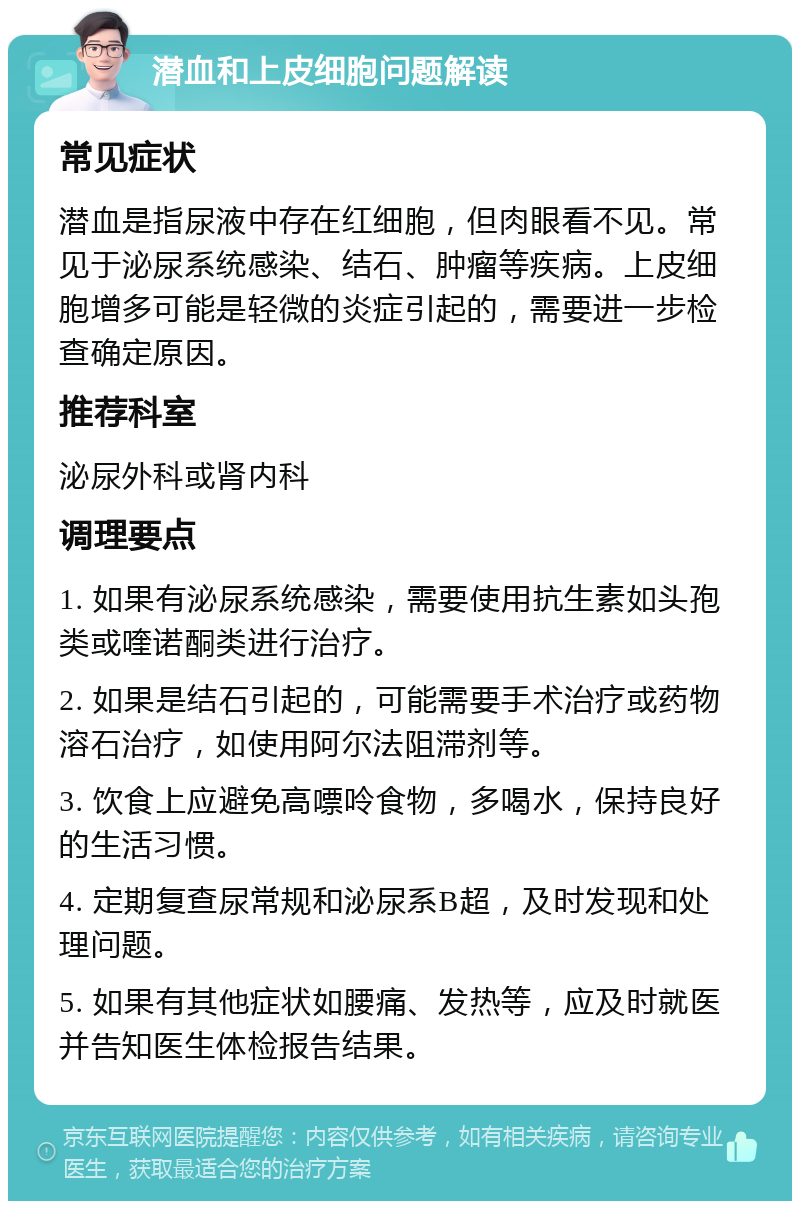 潜血和上皮细胞问题解读 常见症状 潜血是指尿液中存在红细胞，但肉眼看不见。常见于泌尿系统感染、结石、肿瘤等疾病。上皮细胞增多可能是轻微的炎症引起的，需要进一步检查确定原因。 推荐科室 泌尿外科或肾内科 调理要点 1. 如果有泌尿系统感染，需要使用抗生素如头孢类或喹诺酮类进行治疗。 2. 如果是结石引起的，可能需要手术治疗或药物溶石治疗，如使用阿尔法阻滞剂等。 3. 饮食上应避免高嘌呤食物，多喝水，保持良好的生活习惯。 4. 定期复查尿常规和泌尿系B超，及时发现和处理问题。 5. 如果有其他症状如腰痛、发热等，应及时就医并告知医生体检报告结果。