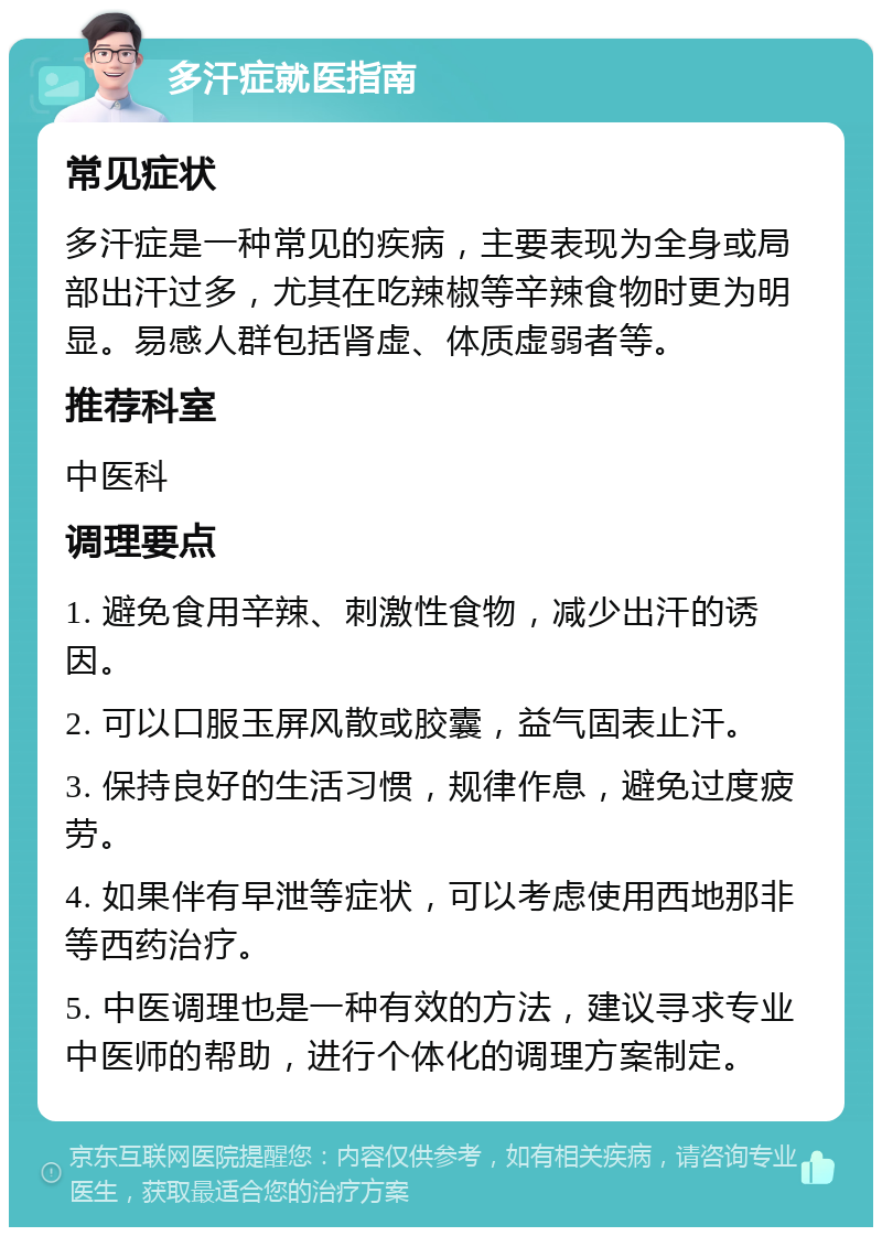 多汗症就医指南 常见症状 多汗症是一种常见的疾病，主要表现为全身或局部出汗过多，尤其在吃辣椒等辛辣食物时更为明显。易感人群包括肾虚、体质虚弱者等。 推荐科室 中医科 调理要点 1. 避免食用辛辣、刺激性食物，减少出汗的诱因。 2. 可以口服玉屏风散或胶囊，益气固表止汗。 3. 保持良好的生活习惯，规律作息，避免过度疲劳。 4. 如果伴有早泄等症状，可以考虑使用西地那非等西药治疗。 5. 中医调理也是一种有效的方法，建议寻求专业中医师的帮助，进行个体化的调理方案制定。