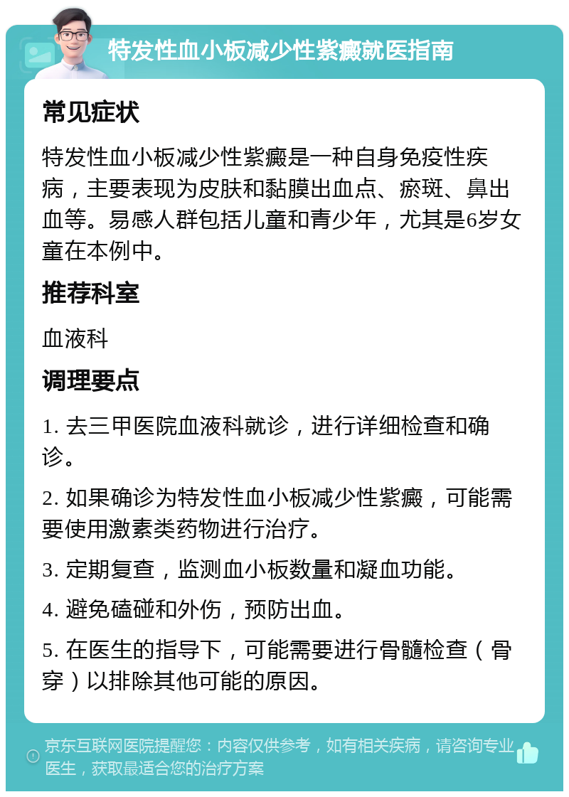 特发性血小板减少性紫癜就医指南 常见症状 特发性血小板减少性紫癜是一种自身免疫性疾病，主要表现为皮肤和黏膜出血点、瘀斑、鼻出血等。易感人群包括儿童和青少年，尤其是6岁女童在本例中。 推荐科室 血液科 调理要点 1. 去三甲医院血液科就诊，进行详细检查和确诊。 2. 如果确诊为特发性血小板减少性紫癜，可能需要使用激素类药物进行治疗。 3. 定期复查，监测血小板数量和凝血功能。 4. 避免磕碰和外伤，预防出血。 5. 在医生的指导下，可能需要进行骨髓检查（骨穿）以排除其他可能的原因。