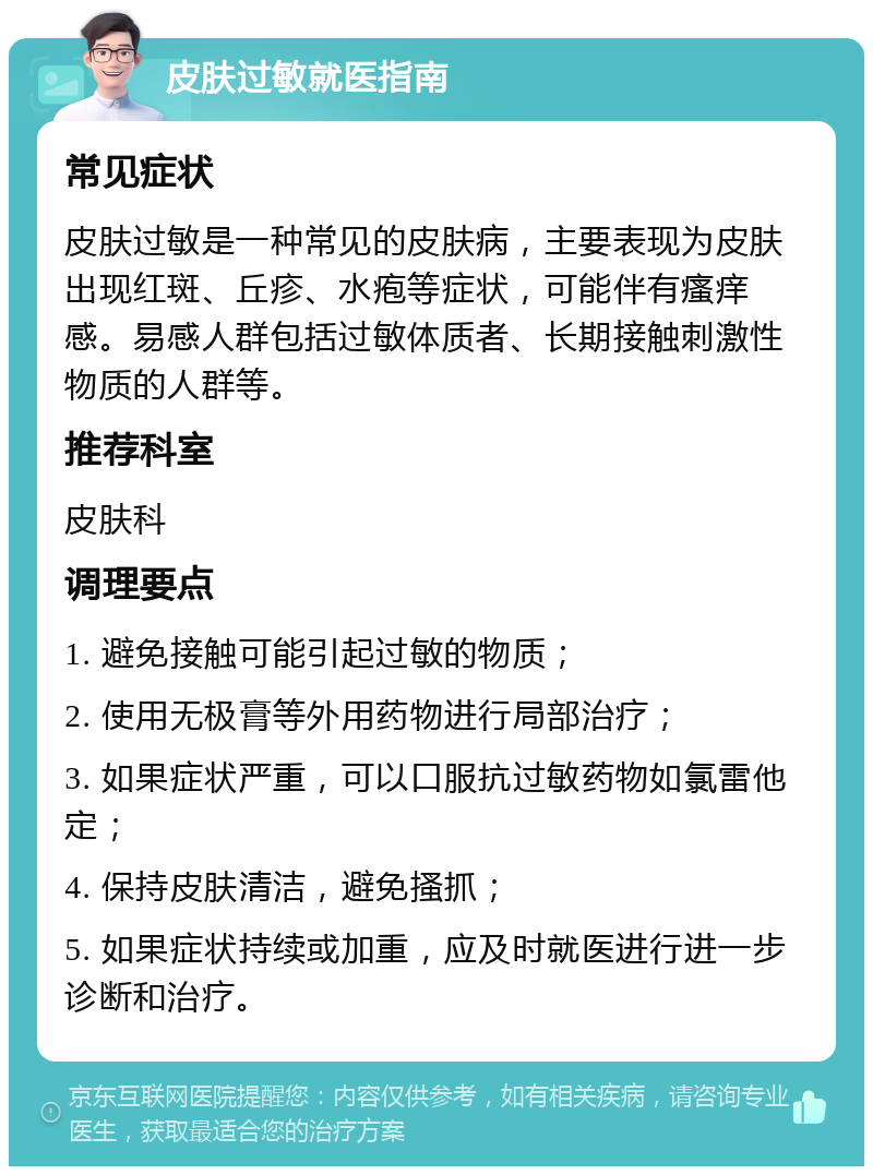 皮肤过敏就医指南 常见症状 皮肤过敏是一种常见的皮肤病，主要表现为皮肤出现红斑、丘疹、水疱等症状，可能伴有瘙痒感。易感人群包括过敏体质者、长期接触刺激性物质的人群等。 推荐科室 皮肤科 调理要点 1. 避免接触可能引起过敏的物质； 2. 使用无极膏等外用药物进行局部治疗； 3. 如果症状严重，可以口服抗过敏药物如氯雷他定； 4. 保持皮肤清洁，避免搔抓； 5. 如果症状持续或加重，应及时就医进行进一步诊断和治疗。