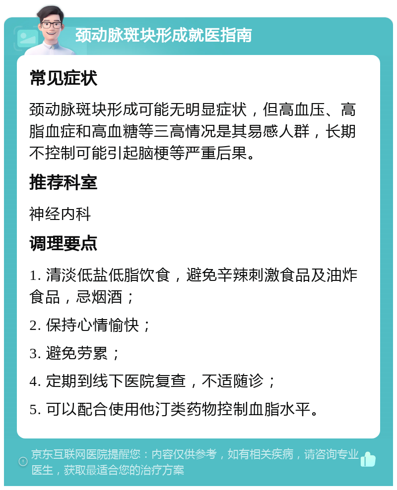 颈动脉斑块形成就医指南 常见症状 颈动脉斑块形成可能无明显症状，但高血压、高脂血症和高血糖等三高情况是其易感人群，长期不控制可能引起脑梗等严重后果。 推荐科室 神经内科 调理要点 1. 清淡低盐低脂饮食，避免辛辣刺激食品及油炸食品，忌烟酒； 2. 保持心情愉快； 3. 避免劳累； 4. 定期到线下医院复查，不适随诊； 5. 可以配合使用他汀类药物控制血脂水平。