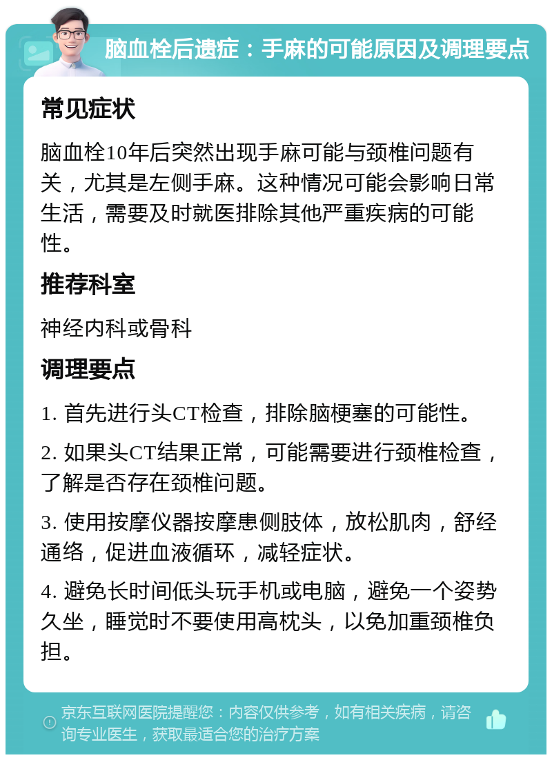 脑血栓后遗症：手麻的可能原因及调理要点 常见症状 脑血栓10年后突然出现手麻可能与颈椎问题有关，尤其是左侧手麻。这种情况可能会影响日常生活，需要及时就医排除其他严重疾病的可能性。 推荐科室 神经内科或骨科 调理要点 1. 首先进行头CT检查，排除脑梗塞的可能性。 2. 如果头CT结果正常，可能需要进行颈椎检查，了解是否存在颈椎问题。 3. 使用按摩仪器按摩患侧肢体，放松肌肉，舒经通络，促进血液循环，减轻症状。 4. 避免长时间低头玩手机或电脑，避免一个姿势久坐，睡觉时不要使用高枕头，以免加重颈椎负担。