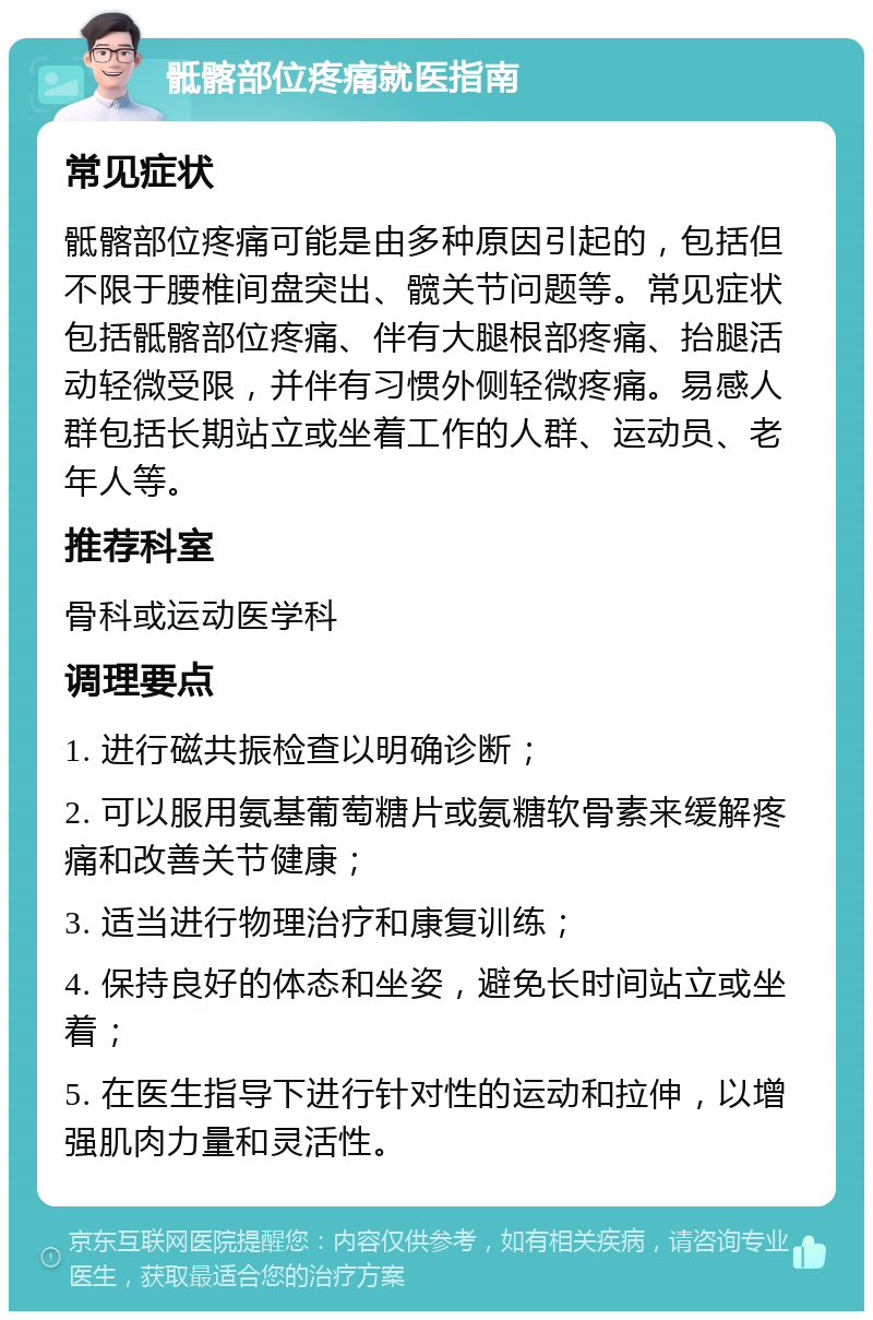 骶髂部位疼痛就医指南 常见症状 骶髂部位疼痛可能是由多种原因引起的，包括但不限于腰椎间盘突出、髋关节问题等。常见症状包括骶髂部位疼痛、伴有大腿根部疼痛、抬腿活动轻微受限，并伴有习惯外侧轻微疼痛。易感人群包括长期站立或坐着工作的人群、运动员、老年人等。 推荐科室 骨科或运动医学科 调理要点 1. 进行磁共振检查以明确诊断； 2. 可以服用氨基葡萄糖片或氨糖软骨素来缓解疼痛和改善关节健康； 3. 适当进行物理治疗和康复训练； 4. 保持良好的体态和坐姿，避免长时间站立或坐着； 5. 在医生指导下进行针对性的运动和拉伸，以增强肌肉力量和灵活性。