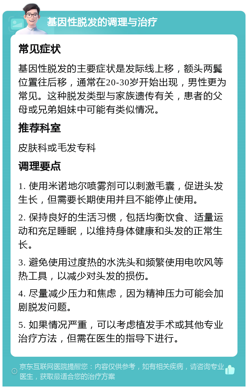 基因性脱发的调理与治疗 常见症状 基因性脱发的主要症状是发际线上移，额头两鬓位置往后移，通常在20-30岁开始出现，男性更为常见。这种脱发类型与家族遗传有关，患者的父母或兄弟姐妹中可能有类似情况。 推荐科室 皮肤科或毛发专科 调理要点 1. 使用米诺地尔喷雾剂可以刺激毛囊，促进头发生长，但需要长期使用并且不能停止使用。 2. 保持良好的生活习惯，包括均衡饮食、适量运动和充足睡眠，以维持身体健康和头发的正常生长。 3. 避免使用过度热的水洗头和频繁使用电吹风等热工具，以减少对头发的损伤。 4. 尽量减少压力和焦虑，因为精神压力可能会加剧脱发问题。 5. 如果情况严重，可以考虑植发手术或其他专业治疗方法，但需在医生的指导下进行。