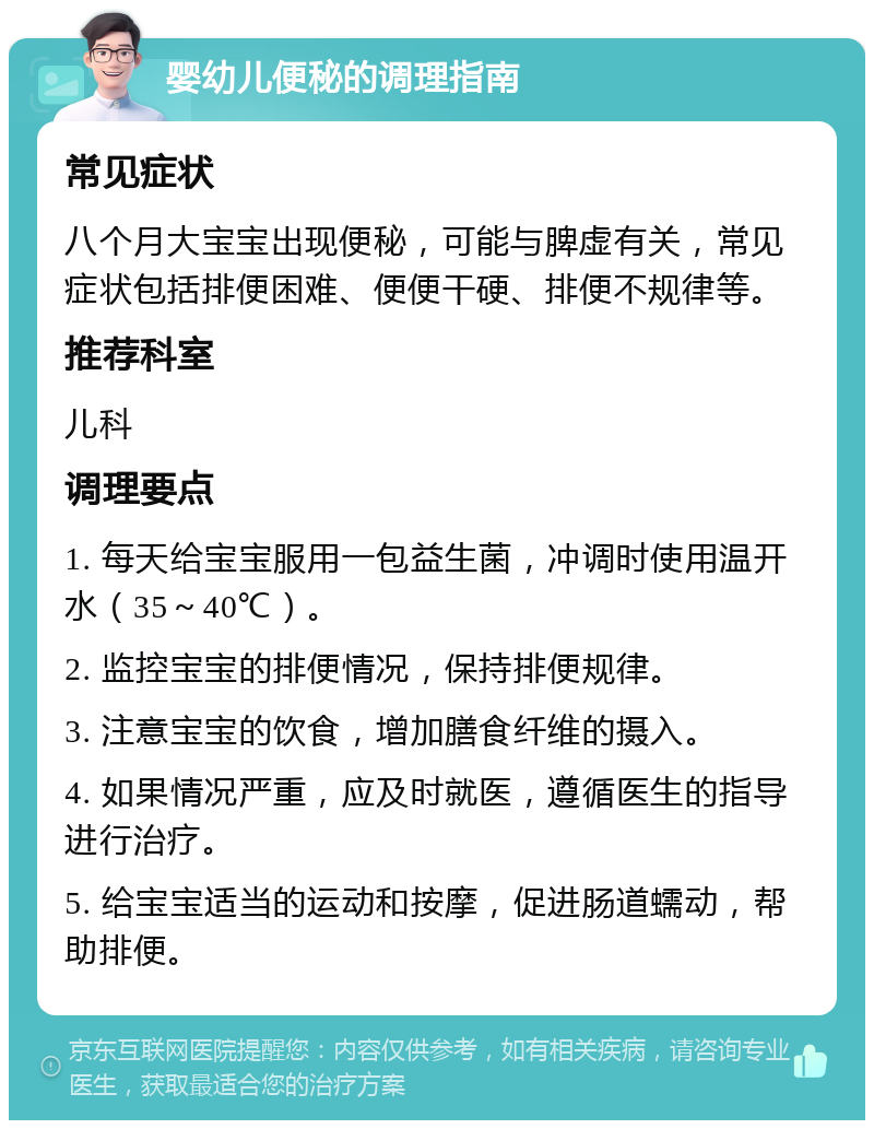 婴幼儿便秘的调理指南 常见症状 八个月大宝宝出现便秘，可能与脾虚有关，常见症状包括排便困难、便便干硬、排便不规律等。 推荐科室 儿科 调理要点 1. 每天给宝宝服用一包益生菌，冲调时使用温开水（35～40℃）。 2. 监控宝宝的排便情况，保持排便规律。 3. 注意宝宝的饮食，增加膳食纤维的摄入。 4. 如果情况严重，应及时就医，遵循医生的指导进行治疗。 5. 给宝宝适当的运动和按摩，促进肠道蠕动，帮助排便。