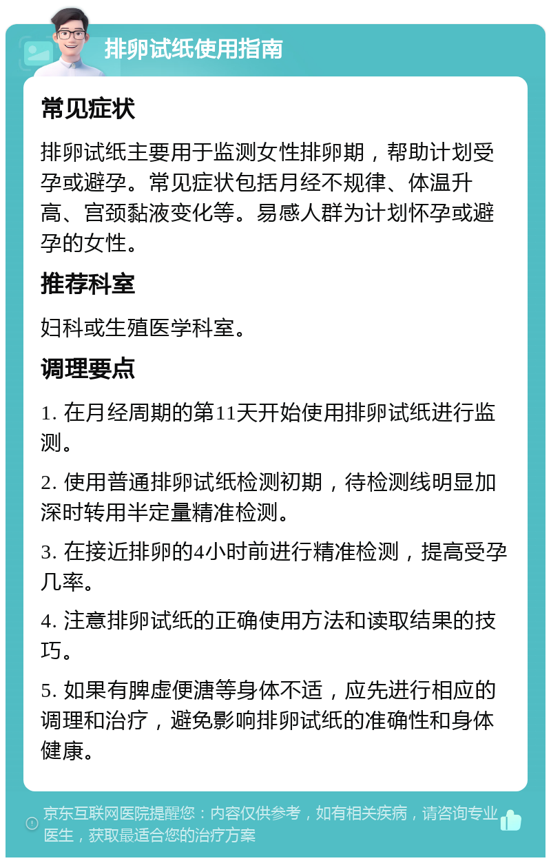 排卵试纸使用指南 常见症状 排卵试纸主要用于监测女性排卵期，帮助计划受孕或避孕。常见症状包括月经不规律、体温升高、宫颈黏液变化等。易感人群为计划怀孕或避孕的女性。 推荐科室 妇科或生殖医学科室。 调理要点 1. 在月经周期的第11天开始使用排卵试纸进行监测。 2. 使用普通排卵试纸检测初期，待检测线明显加深时转用半定量精准检测。 3. 在接近排卵的4小时前进行精准检测，提高受孕几率。 4. 注意排卵试纸的正确使用方法和读取结果的技巧。 5. 如果有脾虚便溏等身体不适，应先进行相应的调理和治疗，避免影响排卵试纸的准确性和身体健康。