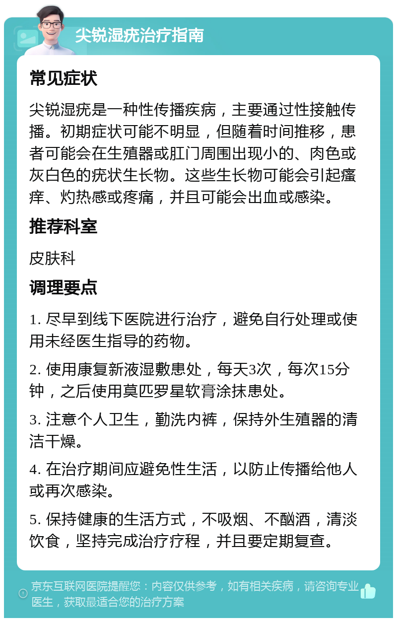 尖锐湿疣治疗指南 常见症状 尖锐湿疣是一种性传播疾病，主要通过性接触传播。初期症状可能不明显，但随着时间推移，患者可能会在生殖器或肛门周围出现小的、肉色或灰白色的疣状生长物。这些生长物可能会引起瘙痒、灼热感或疼痛，并且可能会出血或感染。 推荐科室 皮肤科 调理要点 1. 尽早到线下医院进行治疗，避免自行处理或使用未经医生指导的药物。 2. 使用康复新液湿敷患处，每天3次，每次15分钟，之后使用莫匹罗星软膏涂抹患处。 3. 注意个人卫生，勤洗内裤，保持外生殖器的清洁干燥。 4. 在治疗期间应避免性生活，以防止传播给他人或再次感染。 5. 保持健康的生活方式，不吸烟、不酗酒，清淡饮食，坚持完成治疗疗程，并且要定期复查。