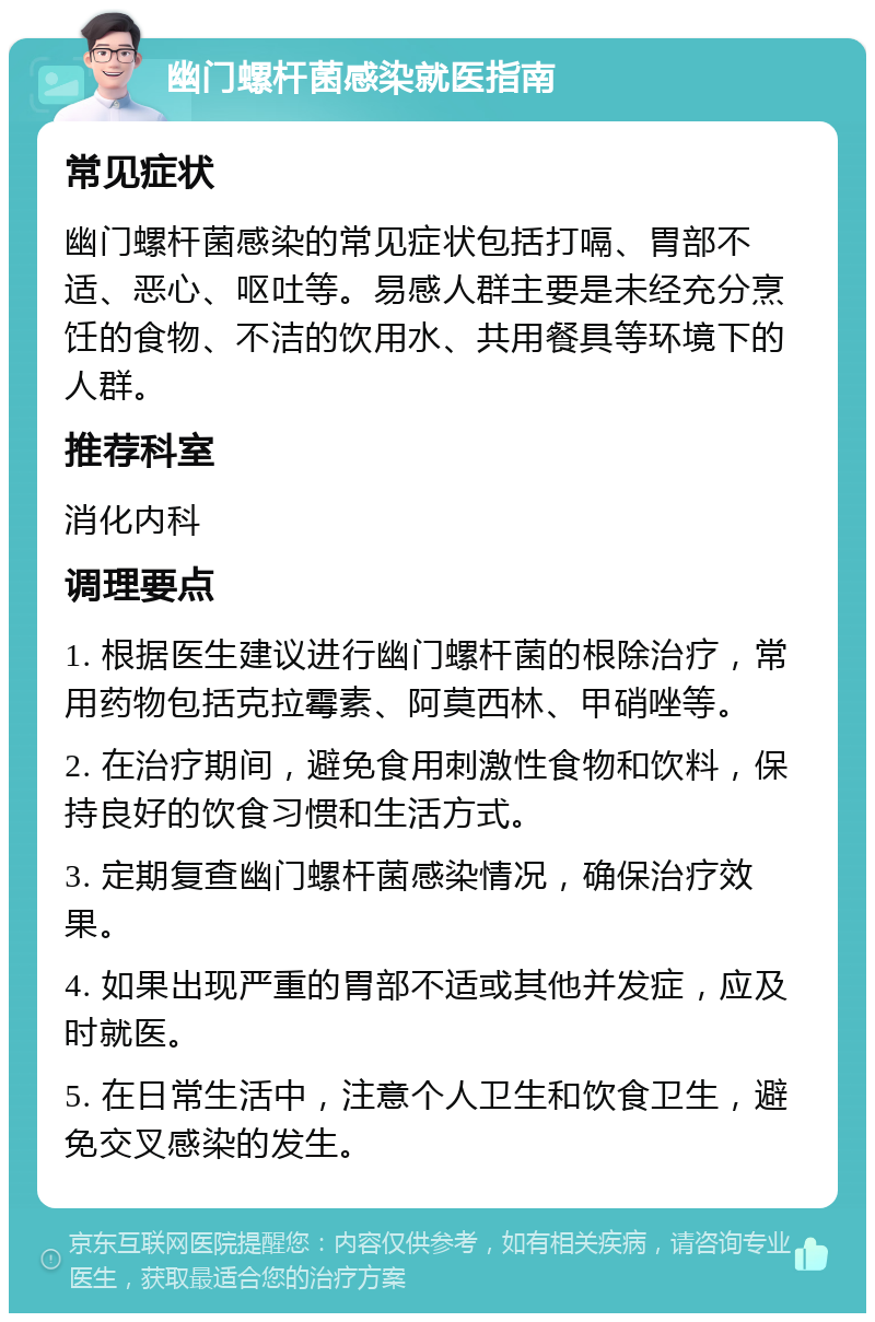 幽门螺杆菌感染就医指南 常见症状 幽门螺杆菌感染的常见症状包括打嗝、胃部不适、恶心、呕吐等。易感人群主要是未经充分烹饪的食物、不洁的饮用水、共用餐具等环境下的人群。 推荐科室 消化内科 调理要点 1. 根据医生建议进行幽门螺杆菌的根除治疗，常用药物包括克拉霉素、阿莫西林、甲硝唑等。 2. 在治疗期间，避免食用刺激性食物和饮料，保持良好的饮食习惯和生活方式。 3. 定期复查幽门螺杆菌感染情况，确保治疗效果。 4. 如果出现严重的胃部不适或其他并发症，应及时就医。 5. 在日常生活中，注意个人卫生和饮食卫生，避免交叉感染的发生。