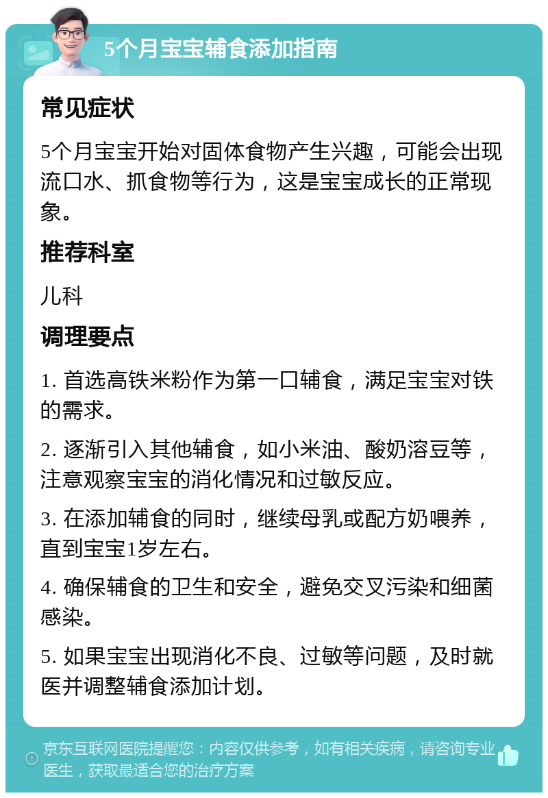 5个月宝宝辅食添加指南 常见症状 5个月宝宝开始对固体食物产生兴趣，可能会出现流口水、抓食物等行为，这是宝宝成长的正常现象。 推荐科室 儿科 调理要点 1. 首选高铁米粉作为第一口辅食，满足宝宝对铁的需求。 2. 逐渐引入其他辅食，如小米油、酸奶溶豆等，注意观察宝宝的消化情况和过敏反应。 3. 在添加辅食的同时，继续母乳或配方奶喂养，直到宝宝1岁左右。 4. 确保辅食的卫生和安全，避免交叉污染和细菌感染。 5. 如果宝宝出现消化不良、过敏等问题，及时就医并调整辅食添加计划。