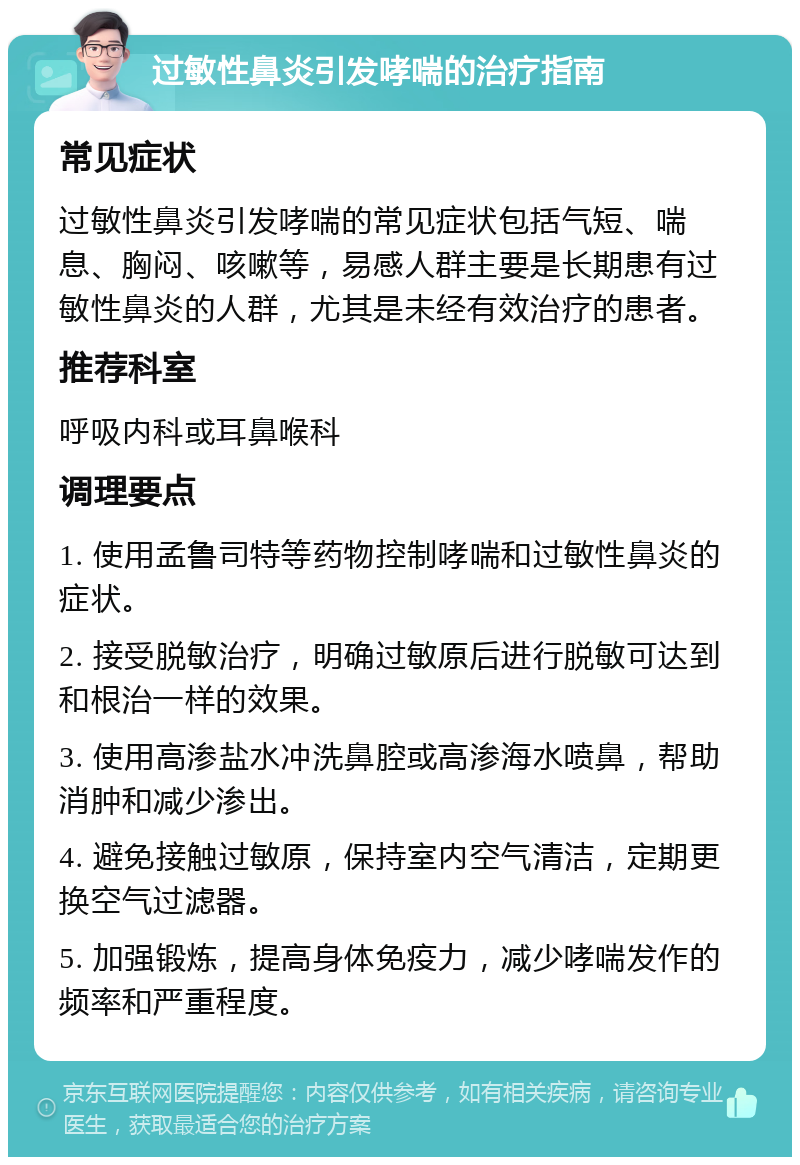 过敏性鼻炎引发哮喘的治疗指南 常见症状 过敏性鼻炎引发哮喘的常见症状包括气短、喘息、胸闷、咳嗽等，易感人群主要是长期患有过敏性鼻炎的人群，尤其是未经有效治疗的患者。 推荐科室 呼吸内科或耳鼻喉科 调理要点 1. 使用孟鲁司特等药物控制哮喘和过敏性鼻炎的症状。 2. 接受脱敏治疗，明确过敏原后进行脱敏可达到和根治一样的效果。 3. 使用高渗盐水冲洗鼻腔或高渗海水喷鼻，帮助消肿和减少渗出。 4. 避免接触过敏原，保持室内空气清洁，定期更换空气过滤器。 5. 加强锻炼，提高身体免疫力，减少哮喘发作的频率和严重程度。